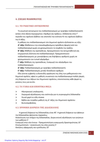 [ΠΟΛΛΑΠΛΑ΢ΙΑΗΩ ΜΕ ΣΡΙΨΘΦΙΟ ΠΟΛΛΑΠΛΑ΢ΙΑ΢ΣΘ]
*ΠΑ΢΢ΙΑ΢ ΝΙΚΟΛΑΟ΢|ΑΕΜ:2535+ 2
4. ΢ΦΕΔΙΟ ΜΑΘΗΜΑΣΟ΢
4.1. ΣΟ ΓΝΩ΢ΣΙΚΟ ΑΝΣΙΚΕΙΜΕΝΟ
Σο γνωςτικό αντικείμενο του πολλαπλαςιαςμοφ με τριψιφιο πολλαπλαςιαςτι
ανικει ςτον άξονα περιεχομζνου «Αρικμοί και πράξεισ», διδάςκεται ςτθν Γ’
περίοδο του ςχολικοφ βιβλίου και αποτελεί τθν ενότθτα 41 του ςχολικοφ βιβλίου
τθσ Δ τάξθσ.
Θ μάκθςθ του πολλαπλαςιαςμοφ ςτο Δθμοτικό ςχολείο εξελίςςεται ωσ εξισ:
Α’ τάξθ: Μακαίνουν τθν επαναλαμβανόμενθ πρόςκεςθ (φορζσ) από τον
πολλαπλαςιαςμό χωρίσ να χρθςιμοποιοφν το ςφμβολο τθσ πράξθσ.
Β’ τάξθ: Μάκθςθ τθσ προπαίδειασ. Χρθςιμοποιοφν τθν αντιμετακετικι και
επιμεριςτικι ιδιότθτα ςτο πολλαπλαςιαςμό. Πραγματοποιοφν
πολλαπλαςιαςμοφσ με μονοψιφιουσ και διψιφιουσ αρικμοφσ χωρίσ να
χρθςιμοποιοφν τον τυπικό αλγόρικμο.
Γ’ τάξθ: Μάκθςθ τθσ προπαίδειασ. Ειςαγωγι του αλγόρικμου του
πολλαπλαςιαςμοφ.
Δ’ τάξθ: Πολλαπλαςιαςμόσ με τριψιφιο πολλαπλαςιαςτι.
Ε’ τάξθ: Πολλαπλαςιαςμόσ μεταξφ δεκαδικϊν αρικμϊν.
Εδϊ γίνεται εμφανισ θ ελικοειδισ οργάνωςθ τθσ φλθσ των μακθματικϊν ςτο
δθμοτικό ςχολείο, αφοφ οι μακθτζσ ςυναντοφν τον πολλαπλαςιαςμό πολλζσ φορζσ
ςτθ διάρκεια των τάξεων του δθμοτικοφ ςχολείου, επεκτείνοντασ κάκε φορά τισ
γνϊςεισ τουσ για αυτόν.
4.2. ΣΑ ΤΛΙΚΑ ΚΑΙ ΕΠΟΠΣΙΚΑ ΜΕ΢Α
 Θλεκτρονικοί υπολογιςτζσ
 Λογιςμικά αξιολόγθςθσ που ανζπτυξα για τθ ςυγκεκριμζνθ διδαςκαλία
 Λευκό χαρτί εν είδθ πίνακα
 Βιβλίο και τετράδιο μακθτι τθσ Δ’ τάξθσ του δθμοτικοφ ςχολείου
 Βιντεοπροβολζασ
4.3. ΦΡΟΝΙΚΗ ΔΙΑΡΚΕΙΑ ΣΗ΢ ΔΙΔΑ΢ΚΑΛΙΑ΢
Θ χρονικι διάρκεια τθσ διδαςκαλίασ είναι 40’. Θ χρονικι διάρκεια των φάςεων
τθσ διδαςκαλίασ φαίνονται παρακάτω:
Ανακοίνωςθ των ςτόχων τθσ διδαςκαλίασ. Διερευνθτικι αξιολόγθςθ των γνϊςεων
των μακθτϊν 5’
Ειςαγωγι ςτθν νζα ζννοια - Πραγματοποίθςθ ειςαγωγικισ δραςτθριότθτασ 10’
Επιςθμοποίθςθ – ανακοίνωςθ τθσ νζασ γνϊςθσ 5’
Αςκιςεισ εφαρμογισ και εμπζδωςθσ 10’
Επιμέλεια: Χρήστος Χαρμπής http://xristx.blogspot.gr σελ.37
 