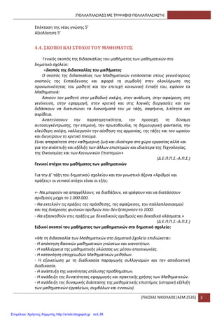 [ΠΟΛΛΑΠΛΑ΢ΙΑΗΩ ΜΕ ΣΡΙΨΘΦΙΟ ΠΟΛΛΑΠΛΑ΢ΙΑ΢ΣΘ]
*ΠΑ΢΢ΙΑ΢ ΝΙΚΟΛΑΟ΢|ΑΕΜ:2535+ 3
Επζκταςθ τθσ νζασ γνϊςθσ 5’
Αξιολόγθςθ 5’
4.4. ΢ΚΟΠΟΙ ΚΑΙ ΢ΣΟΦΟΙ ΣΟΤ ΜΑΘΗΜΑΣΟ΢
Γενικόσ ςκοπόσ τθσ διδαςκαλίασ του μακιματοσ των μακθματικϊν ςτο
δθμοτικό ςχολείο:
«Σκοπός της διδασκαλίας του μαθήματος
Ο ςκοπόσ τθσ διδαςκαλίασ των Μακθματικϊν εντάςςεται ςτουσ γενικότερουσ
ςκοποφσ τθσ Εκπαίδευςθσ και αφορά τθ ςυμβολι ςτθν ολοκλιρωςθ τθσ
προςωπικότθτασ του μακθτι και τθν επιτυχι κοινωνικι ζνταξι του, εφόςον τα
Μακθματικά:
Αςκοφν τον μακθτι ςτθν μεκοδικι ςκζψθ, ςτθν ανάλυςθ, ςτθν αφαίρεςθ, ςτθ
γενίκευςθ, ςτθν εφαρμογι, ςτθν κριτικι και ςτισ λογικζσ διεργαςίεσ και τον
διδάςκουν να διατυπϊνει τα διανοιματά του με τάξθ, ςαφινεια, λιτότθτα και
ακρίβεια.
Αναπτφςςουν τθν παρατθρθτικότθτα, τθν προςοχι, τθ δφναμθ
αυτοςυγκζντρωςθσ, τθν επιμονι, τθν πρωτοβουλία, τθ δθμιουργικι φανταςία, τθν
ελεφκερθ ςκζψθ, καλλιεργοφν τθν αίςκθςθ τθσ αρμονίασ, τθσ τάξθσ και του ωραίου
και διεγείρουν το κριτικό πνεφμα.
Είναι απαραίτθτα ςτθν κακθμερινι ηωι και ιδιαίτερα ςτο χϊρο εργαςίασ αλλά και
για τθν ανάπτυξθ και εξζλιξθ των άλλων επιςτθμϊν και ιδιαίτερα τθσ Τεχνολογίασ,
τθσ Οικονομίασ και των Κοινωνικϊν Επιςτθμϊν»
(Δ.Ε.Π.Π.Σ.-Α.Π.Σ.)
Γενικοί ςτόχοι του μακιματοσ των μακθματικϊν
Για τθν Δ’ τάξθ του δθμοτικοφ ςχολείου και τον γνωςτικό άξονα «Αρικμοί και
πράξεισ» οι γενικοί ςτόχοι είναι οι εξισ:
«- Να μποροφν να απαγγζλλουν, να διαβάηουν, να γράφουν και να διατάςςουν
αρικμοφσ μζχρι το 1.000.000.
- Να εκτελοφν τισ πράξεισ τθσ πρόςκεςθσ, τθσ αφαίρεςθσ, του πολλαπλαςιαςμοφ
και τθσ διαίρεςθσ φυςικϊν αρικμϊν που δεν ξεπερνοφν το 1000.
- Να εξαςκθκοφν ςτισ πράξεισ με δεκαδικοφσ αρικμοφσ και δεκαδικά κλάςματα.»
(Δ.Ε.Π.Π.Σ.-Α.Π.Σ.)
Ειδικοί ςκοποί του μακιματοσ των μακθματικϊν ςτο δθμοτικό ςχολείο:
«Με τθ διδαςκαλία των Μακθματικϊν ςτο Δθμοτικό Σχολείο επιδιϊκεται:
- Η απόκτθςθ βαςικϊν μακθματικϊν γνϊςεων και ικανοτιτων.
- Η καλλιζργεια τθσ μακθματικισ γλϊςςασ ωσ μζςου επικοινωνίασ.
- Η κατανόθςθ ςτοιχειωδϊν Μακθματικϊν μεκόδων.
- Η εξοικείωςθ με τθ διαδικαςία παραγωγισ ςυλλογιςμϊν και τθν αποδεικτικι
διαδικαςία.
- Η ανάπτυξθ τθσ ικανότθτασ επίλυςθσ προβλθμάτων.
- Η ανάδειξθ τθσ δυνατότθτασ εφαρμογισ και πρακτικισ χριςθσ των Μακθματικϊν.
- Η ανάδειξθ τθσ δυναμικισ διάςταςθσ τθσ μακθματικισ επιςτιμθσ (ιςτορικι εξζλιξθ
των μακθματικϊν εργαλείων, ςυμβόλων και εννοιϊν).
Επιμέλεια: Χρήστος Χαρμπής http://xristx.blogspot.gr σελ.38
 