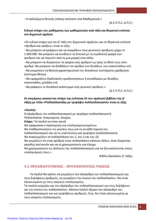 [ΠΟΛΛΑΠΛΑ΢ΙΑΗΩ ΜΕ ΣΡΙΨΘΦΙΟ ΠΟΛΛΑΠΛΑ΢ΙΑ΢ΣΘ]
*ΠΑ΢΢ΙΑ΢ ΝΙΚΟΛΑΟ΢|ΑΕΜ:2535+ 4
- Η καλλιζργεια κετικισ ςτάςθσ απζναντι ςτα Μακθματικά.»
(Δ.Ε.Π.Π.Σ.-Α.Π.Σ.)
Ειδικοί ςτόχοι του μακιματοσ των μακθματικϊν ανά τάξθ και κεματικι ενότθτα
ςτο δθμοτικό ςχολείο
«Οι ειδικοί ςτόχοι για τθν Δ’ τάξθ του δθμοτικοφ ςχολείου και τθ κεματικι ενότθτα
«Αρικμοί και πράξεισ» είναι οι εξισ:
- Να μποροφν να γράφουν και να ονομάηουν τουσ φυςικοφσ αρικμοφσ μζχρι το
1.000.000. Να μποροφν να ςυνδζουν τθ λεκτικι με τθ ςυμβολικι γραφι των
αρικμϊν και να περνοφν από τθ μια μορφι ςτθν άλλθ.
- Να μποροφν να διακρίνουν τα ψθφία ενόσ αρικμοφ ωσ προσ τθ κζςθ τουσ ςτον
αρικμό. Να μποροφν να διαβάηουν τον αρικμό των δεκάδων, των εκατοντάδων κτλ.
- Να γνωρίςουν τα βαςικά χαρακτθριςτικά του δεκαδικοφ ςυςτιματοσ αρίκμθςθσ
(ςφςτθμα κζςθσ).
- Να εφαρμόηουν διαδικαςίεσ ομαδοποιιςεων ι ανταλλαγϊν με δεκάδεσ,
εκατοντάδεσ, χιλιάδεσ κτλ.
- Να γράφουν το δεκαδικό ανάπτυγμα ενόσ φυςικοφ αρικμοφ.»
(Δ.Ε.Π.Π.Σ.-Α.Π.Σ.)
Οι επιμζρουσ ςκοποί και ςτόχοι τθσ ενότθτασ 41 του ςχολικοφ βιβλίου τθσ Δ’
τάξθσ με τίτλο «Πολλαπλαςιάηω με τριψιφιο πολλαπλαςιαςτι» είναι οι εξισ:
«Σκοπός:
Ο αλγόρικμοσ του πολλαπλαςιαςμοφ με τριψιφιο πολλαπλαςιαςτι.
Πολλαπλάςια: Αναγνϊριςθ, ζλεγχοσ.
Στόχοι: Τα παιδιά να είναι ικανά:
Να εφαρμόςουν ςτρατθγικζσ για υπολογιςμό γινομζνων.
Να ςτακεροποιιςουν τισ γνϊςεισ τουσ για τθ ςυνικθ τεχνικι του
πολλαπλαςιαςμοφ και να τισ επεκτείνουν για τριψιφιο πολλαπλαςιαςτι.
Να αναγνωρίηουν τα πολλαπλάςια του 2, του 5 και του 10.
Να γνωρίηουν ότι ζνασ αρικμόσ είναι πολλαπλάςιο κάποιου άλλου, όταν διαιρείται
ακριβϊσ από αυτόν και να το χρθςιμοποιοφν για ζλεγχο.
Να χρθςιμοποιοφν τισ ιδιότθτεσ του πολλαπλαςιαςμοφ για να διευκολφνονται ςτουσ
υπολογιςμοφσ τουσ.»
Βιβλίο δαςκάλου Δ’ τάξθσ
4.5. ΠΡΟΑΠΑΙΣΟΤΜΕΝΕ΢ – ΠΡΟΤΠΑΡΦΟΤ΢Ε΢ ΓΝΩ΢ΕΙ΢
Σα παιδιά κα πρζπει να γνωρίηουν τον αλγόρικμο του πολλαπλαςιαςμοφ για
τουσ διψιφιουσ αρικμοφσ, να γνωρίηουν τθν ζννοια του πολλαπλαςίου. Να είναι
εξοικειωμζνοι με τουσ νοεροφσ υπολογιςμοφσ.
Σα παιδιά γνϊριηαν και τον αλγόρικμο του πολλαπλαςιαςμοφ για τουσ διψιφιουσ
και τθν ζννοια του πολλαπλαςίου. Κάποια παιδιά ιξεραν τον αλγόρικμο του
πολλαπλαςιαςμοφ και για τριψιφιουσ αρικμοφσ. Ενϊ, δεν ιταν εξοικειωμζνα με
τουσ νοεροφσ υπολογιςμοφσ.
Επιμέλεια: Χρήστος Χαρμπής http://xristx.blogspot.gr σελ.39
 