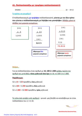 41. Πολλαπλασιάζω με τριψήφιο πολλαπλασιαστή
ΟΝΟΜΑ : …………………………………………………………………………………………………………………………. Δ1 – -04-13
Τι πρέπει να γνωρίζω!!
Ο πολλαπλασιασμός με τριψήφιο πολλαπλασιαστή, γίνεται με τον ίδιο τρόπο
που γίνεται ο πολλαπλασιασμός με διψήφιο και μονοψήφιο. Αλλάζει μόνο το
πλήθος των μερικών γινομένων.
Ακόμα…
Για να πολλαπλασιάσω έναν αριθμό με 10, 100 ή 1.000 γράφω πρώτα τον
αριθμό και μετά βάζω τόσα μηδενικά όσα έχει το 10, το 100 ή το 1.000.
Παράδειγμα:
52 x 10 = 520 προσθέτω ένα μηδενικό
52 x 100 = 5.200 προσθέτω δύο μηδενικά
52 x 1.000 = 52.000 προσθέτω τρία μηδενικά
Το τελευταίο ψηφίο ενός αριθμού -γενικά- μας βοηθά να καταλάβουμε αν είναι
πολλαπλάσιο του 2, 5 ή 10.
2 4 1
x 5
1.2 0 5
2 4 1
x 1 5
1 2 0 5
2 4 1
3.6 1 5
2 4 1
x 3 1 5
1 2 0 5
2 4 1
7 2 3
7 5. 9 1 5
άθροισμα δύο
μερικών γινομένων άθροισμα τριών
μερικών γινομένων
Βασιλόπουλος Κωνσταντίνος
Επιμέλεια: Χρήστος Χαρμπής http://xristx.blogspot.gr σελ.4
 
