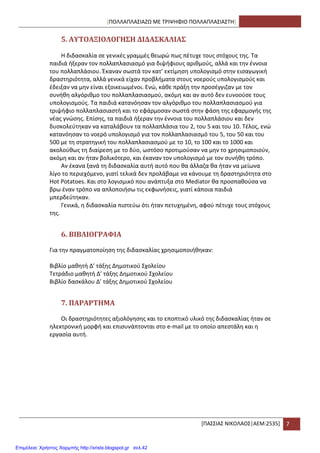 [ΠΟΛΛΑΠΛΑ΢ΙΑΗΩ ΜΕ ΣΡΙΨΘΦΙΟ ΠΟΛΛΑΠΛΑ΢ΙΑ΢ΣΘ]
*ΠΑ΢΢ΙΑ΢ ΝΙΚΟΛΑΟ΢|ΑΕΜ:2535+ 7
5. ΑΤΣΟΑΞΙΟΛΟΓΗ΢Η ΔΙΔΑ΢ΚΑΛΙΑ΢
Θ διδαςκαλία ςε γενικζσ γραμμζσ κεωρϊ πωσ πζτυχε τουσ ςτόχουσ τθσ. Σα
παιδιά ιξεραν τον πολλαπλαςιαςμό για διψιφιουσ αρικμοφσ, αλλά και τθν ζννοια
του πολλαπλάςιου. Ζκαναν ςωςτά τον κατ’ εκτίμθςθ υπολογιςμό ςτθν ειςαγωγικι
δραςτθριότθτα, αλλά γενικά είχαν προβλιματα ςτουσ νοεροφσ υπολογιςμοφσ και
ζδειξαν να μθν είναι εξοικειωμζνοι. Ενϊ, κάκε πράξθ τθν προςζγγιηαν με τον
ςυνικθ αλγόρικμο του πολλαπλαςιαςμοφ, ακόμθ και αν αυτό δεν ευνοοφςε τουσ
υπολογιςμοφσ. Σα παιδιά κατανόθςαν τον αλγόρικμο του πολλαπλαςιαςμοφ για
τριψιφιο πολλαπλαςιαςτι και το εφάρμοςαν ςωςτά ςτθν φάςθ τθσ εφαρμογισ τθσ
νζασ γνϊςθσ. Επίςθσ, τα παιδιά ιξεραν τθν ζννοια του πολλαπλάςιου και δεν
δυςκολεφτθκαν να καταλάβουν τα πολλαπλάςια του 2, του 5 και του 10. Σζλοσ, ενϊ
κατανόθςαν το νοερό υπολογιςμό για τον πολλαπλαςιαςμό του 5, του 50 και του
500 με τθ ςτρατθγικι του πολλαπλαςιαςμοφ με το 10, το 100 και το 1000 και
ακολοφκωσ τθ διαίρεςθ με το δφο, ωςτόςο προτιμοφςαν να μθν το χρθςιμοποιοφν,
ακόμθ και αν ιταν βολικότερο, και ζκαναν τον υπολογιςμό με τον ςυνικθ τρόπο.
Αν ζκανα ξανά τθ διδαςκαλία αυτι αυτό που κα άλλαηα κα ιταν να μείωνα
λίγο το περιεχόμενο, γιατί τελικά δεν προλάβαμε να κάνουμε τθ δραςτθριότθτα ςτο
Hot Potatoes. Και ςτο λογιςμικό που ανάπτυξα ςτο Mediator κα προςπακοφςα να
βρω ζναν τρόπο να απλοποιιςω τισ εκφωνιςεισ, γιατί κάποια παιδιά
μπερδεφτθκαν.
Γενικά, θ διδαςκαλία πιςτεφω ότι ιταν πετυχθμζνθ, αφοφ πζτυχε τουσ ςτόχουσ
τθσ.
6. ΒΙΒΛΙΟΓΡΑΥΙΑ
Για τθν πραγματοποίθςθ τθσ διδαςκαλίασ χρθςιμοποιικθκαν:
Βιβλίο μακθτι Δ’ τάξθσ Δθμοτικοφ ΢χολείου
Σετράδιο μακθτι Δ’ τάξθσ Δθμοτικοφ ΢χολείου
Βιβλίο δαςκάλου Δ’ τάξθσ Δθμοτικοφ ΢χολείου
7. ΠΑΡΑΡΣΗΜΑ
Οι δραςτθριότθτεσ αξιολόγθςθσ και το εποπτικό υλικό τθσ διδαςκαλίασ ιταν ςε
θλεκτρονικι μορφι και επιςυνάπτονται ςτο e-mail με το οποίο απεςτάλθ και θ
εργαςία αυτι.
Επιμέλεια: Χρήστος Χαρμπής http://xristx.blogspot.gr σελ.42
 
