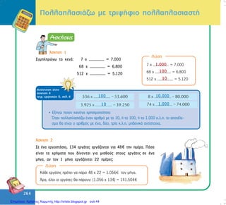 264
264
ÐïëëáðëáóéÜæù ìå ôñéøÞöéï ðïëëáðëáóéáóôÞ
Ëýóç
¢óêçóç 1
Óõìðëçñþíù ôá êåíÜ: 7 ÷ ............... = 7.000
68 ÷ ............... = 6.800
512 ÷ ............... = 5.120
7 ÷ ............... = 7.000
68 ÷ ............... = 6.800
512 ÷ ............... = 5.120
1.000
100
10
ÁðÜíôçóç óôçí
Üóêçóç 4
ôåôñ. åñãáóéþí ä, óåë. 6
• Åîçãþ ðïéïí êáíüíá ÷ñçóéìïðïßçóá:
¼ôáí ðïëëáðëáóéÜæù Ýíáí áñéèìü ìå ôï 10, Þ ôï 100, Þ ôï 1.000 ê.ë.ð. ôï áðïôÝëå-
óìá èá åßíáé ï áñéèìüò ìå Ýíá, äýï, ôñßá ê.ë.ð. ìçäåíéêÜ áíôßóôïé÷á.
100
10
10.000
1.000
¢óêçóç 2
Óå Ýíá åñãïóôÜóéï, 134 åñãÜôåò åñãÜæïíôáé ãéá 48 ôçí çìÝñá. Ðüóá
åßíáé ôá ÷ñÞìáôá ðïõ äßíïíôáé ãéá ìéóèïýò óôïõò åñãÜôåò óå Ýíá
ìÞíá, áí ôïí 1 ìÞíá åñãÜæïíôáé 22 çìÝñåò;
Ëýóç
ÊÜèå åñãÜôçò ðñÝðåé íá ðÜñåé 48 ÷ 22 = 1.056 ôïí ìÞíá.
¢ñá, üëïé ïé åñãÜôåò èá ðÜñïõí: (1.056 ÷ 134) = 141.504
Επιμέλεια: Χρήστος Χαρμπής http://xristx.blogspot.gr σελ.44
 