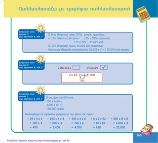 265
265
ÁðÜíôçóç óôçí
Üóêçóç 6
ôåôñ. åñãáóéþí ä, óåë. 7
ÐïëëáðëáóéÜæù ìå ôñéøÞöéï ðïëëáðëáóéáóôÞ
ÁðÜíôçóç óôçí
Üóêçóç 5
ôåôñ. åñãáóéþí ä, óåë. 7
Ï Ýíáò åëÝöáíôáò ôñþåé 205ê. ôñïöÞò çìåñçóßùò,
ïé 125 åëÝöáíôåò èá ôñþíå: 125 x 205ê çìåñçóßùò
125 x 205 = 25.625 êéëÜ.
Ïé 125 åëÝöáíôåò ôñþíå 25.625 êéëÜ çìåñçóßùò.
¢ñá óå ìéá åâäïìÜäá êáôáíáëþíïõí 25.625 ÷ 7 = 179.375 êéëÜ ôñïöÞò.
ÁðÜíôçóç óôçí
Üóêçóç 7
ôåôñ. åñãáóéþí ä, óåë. 7
Ç ìéá þñá Ý÷åé 60 ëåðôÜ.
750 x 4x60 =
3.000 x 60 =
180.000 öïñÝò
• 25 ÷ 4 ÷ 4
= 100 ÷ 4
= 400
• 150 ÷ 4 ÷ 4
= 600 ÷ 4
= 2.400
• 350 ÷ 2 ÷ 6
= 700 ÷ 6
= 4.200
• 5 ÷ 2 ÷ 62
= 10 ÷ 62
= 620
• 500 ÷ 8 ÷ 8
= 4.000 ÷ 8
= 32.000
Õðïëïãßæïõìå ôá ðáñáêÜôù ãéíüìåíá ìå ôïí ôñüðï ôçò Çñþò.
Επιμέλεια: Χρήστος Χαρμπής http://xristx.blogspot.gr σελ.45
 