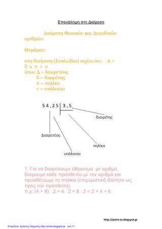 Επανάληψη στη Διαίρεση
Διαίρεση Φυσικών και Δεκαδικών
αριθμών.
Θυμάμαι:
στη διαίρεση (Ευκλείδια) ισχύει ότι: Δ =
δ x π + υ
όπου Δ = διαιρετέος
δ = διαιρέτης
π = πηλίκο
υ = υπόλοιπο
1. Για να διαιρέσουμε άθροισμα με αριθμό,
διαιρούμε κάθε προσθετέο με τον αριθμό και
προσθέτουμε τα πηλίκα (επιμεριστική ιδιότητα ως
προς την πρόσθεση).
π.χ: (4 + 8) : 2 = 4 : 2 + 8 : 2 = 2 + 4 = 6
http://point-to.blogspot.gr
Επιμέλεια: Χρήστος Χαρμπής http://xristx.blogspot.gr σελ.11
 