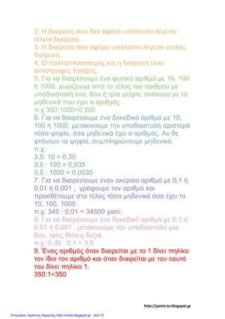 2. Η διαίρεση που δεν αφήνει υπόλοιπο λέγεται
τέλεια διαίρεση.
3. Η διαίρεση που αφήνει υπόλοιπο λέγεται ατελής
διαίρεση.
4. Ο πολλαπλασιασμός και η διαίρεση είναι
αντίστροφες πράξεις.
5. Για να διαιρέσουμε ένα φυσικό αριθμό με 10, 100
ή 1000, χωρίζουμε από το τέλος του αριθμού με
υποδιαστολή ένα, δύο ή τρία ψηφία, ανάλογα με τα
μηδενικά που έχει ο αριθμός.
π.χ 350:1000=0,350
6. Για να διαιρέσουμε ένα δεκαδικό αριθμό με 10,
100 ή 1000, μετακινούμε την υποδιαστολή αριστερά
τόσα ψηφία, όσα μηδενικά έχει ο αριθμός. Αν δε
φτάνουν τα ψηφία, συμπληρώνουμε μηδενικά.
π.χ:
3,5: 10 = 0,35
3,5 : 100 = 0,035
3,5 : 1000 = 0,0035
7. Για να διαιρέσουμε έναν ακέραιο αριθμό με 0,1 ή
0,01 ή 0,001 , γράφουμε τον αριθμό και
προσθέτουμε στο τέλος τόσα μηδενικά όσα έχει το
10, 100, 1000 .
π.χ: 345 : 0,01 = 34500 γιατί;
8. Για να διαιρέσουμε ένα δεκαδικό αριθμό με 0,1 ή
0,01 ή 0,001 , μετακινούμε την υποδιαστολή μία,
δύο, τρεις θέσεις δεξιά.
π.χ: 0,35 : 0,1 = 3,5
9. Ένας αριθμός όταν διαιρείται με το 1 δίνει πηλίκο
τον ίδιο τον αριθμό και όταν διαιρείται με τον εαυτό
του δίνει πηλίκο 1.
350:1=350
http://point-to.blogspot.gr
Επιμέλεια: Χρήστος Χαρμπής http://xristx.blogspot.gr σελ.12
 
