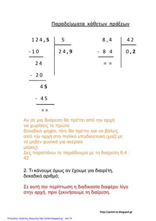 Αν σε μια διαίρεση θα πρέπει από την αρχή
να χωρίσεις το πρώτο
δεκαδικό ψηφίο, τότε θα πρέπει και να βάλεις
από την αρχή στο πηλίκο υποδιαστολή (μαζί με
το μηδέν φυσικά για ακέραιο
μέρος).
Δες παραπάνω το παράδειγμα με τη διαίρεση 8,4 :
42
2. Τι κάνουμε όμως αν έχουμε για διαιρέτη,
δεκαδικό αριθμό;
Σε αυτή την περίπτωση η διαδικασία διαφέρει λίγο
στην αρχή, πριν ξεκινήσουμε τη διαίρεση.
http://point-to.blogspot.gr
Επιμέλεια: Χρήστος Χαρμπής http://xristx.blogspot.gr σελ.14
 