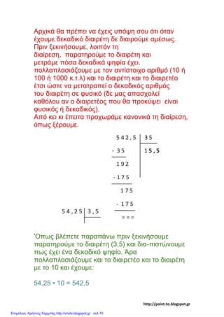 Αρχικά θα πρέπει να έχεις υπόψη σου ότι όταν
έχουμε δεκαδικό διαιρέτη δε διαιρούμε αμέσως.
Πριν ξεκινήσουμε, λοιπόν τη
διαίρεση, παρατηρούμε το διαιρέτη και
μετράμε πόσα δεκαδικά ψηφία έχει.
πολλαπλασιάζουμε με τον αντίστοιχο αριθμό (10 ή
100 ή 1000 κ.τ.λ) και το διαιρέτη και το διαιρετέο
έτσι ώστε να μετατραπεί ο δεκαδικός αριθμός
του διαιρέτη σε φυσικό (δε μας απασχολεί
καθόλου αν ο διαιρετέος που θα προκύψει είναι
φυσικός ή δεκαδικός).
Από κει κι έπειτα προχωράμε κανονικά τη διαίρεση,
όπως ξέρουμε.
'Οπως βλέπετε παραπάνω πριν ξεκινήσουμε
παρατηρούμε το διαιρέτη (3,5) και δια-πιστώνουμε
πως έχει ένα δεκαδικό ψηφίο. Άρα
πολλαπλασιάζουμε και το διαιρετέο και το διαιρέτη
με το 10 και έχουμε:
54,25 • 10 = 542,5
http://point-to.blogspot.gr
Επιμέλεια: Χρήστος Χαρμπής http://xristx.blogspot.gr σελ.15
 