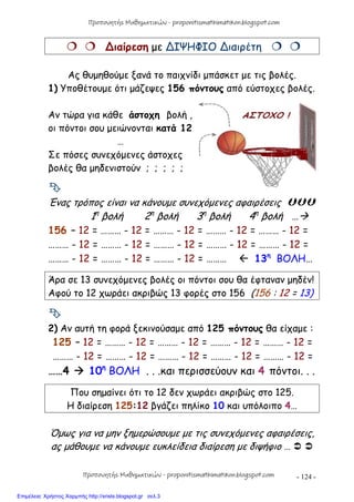 - 124 -
  ∆ιαίρεση με ∆ΙΨΗΦΙΟ ∆ιαιρέτη  
Ας θυμηθούμε ξανά το παιχνίδι μπάσκετ με τις βολές.
1) Υποθέτουμε ότι μάζεψες 156 πόντους από εύστοχες βολές.
Αν τώρα για κάθε άστοχη βολή ,
οι πόντοι σου μειώνονται κατά 12
…
Σε πόσες συνεχόμενες άστοχες
βολές θα μηδενιστούν ; ; ; ; ;

Ένας τρόπος είναι να κάνουμε συνεχόμενες αφαιρέσεις 
1η
βολή 2η
βολή 3η
βολή 4η
βολή …
156 – 12 = ……… - 12 = ……… - 12 = ……… - 12 = ……… - 12 =
……… - 12 = ……… - 12 = ……… - 12 = ……… - 12 = ……… - 12 =
……… - 12 = ……… - 12 = ……… - 12 = ………  13η
ΒΟΛΗ…
Άρα σε 13 συνεχόμενες βολές οι πόντοι σου θα έφταναν μηδέν!
Αφού το 12 χωράει ακριβώς 13 φορές στο 156 (156 : 12 = 13)

2) Αν αυτή τη φορά ξεκινούσαμε από 125 πόντους θα είχαμε :
125 – 12 = ……… - 12 = ……… - 12 = ……… - 12 = ……… - 12 =
……… - 12 = ……… - 12 = ……… - 12 = ……… - 12 = ……… - 12 =
……4  10η
ΒΟΛΗ . . .και περισσεύουν και 4 πόντοι. . .
Που σημαίνει ότι το 12 δεν χωράει ακριβώς στο 125.
Η διαίρεση 125:12 βγάζει πηλίκο 10 και υπόλοιπο 4…
Όμως για να μην ξημερώσουμε με τις συνεχόμενες αφαιρέσεις,
ας μάθουμε να κάνουμε ευκλείδεια διαίρεση με διψήφιο …  
Προπονητής Μαθηματικών - proponitismathimatikon.blogspot.com
Προπονητής Μαθηματικών - proponitismathimatikon.blogspot.com
Επιμέλεια: Χρήστος Χαρμπής http://xristx.blogspot.gr σελ.3
 