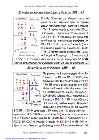 - 125 -
Ξεκινάμε να λύσουμε βήμα-βήμα τη διαίρεση 252 : 12
Επειδή διαιρούμε με διψήφιο αυτή τη
φορά, δεν θα πάρουμε μόνο το πρώτο
ψηφίο του διαιρετέου , αλλά τα 2 πρώτα.
* Το 12 πόσες φορές χωράει στο 25 ;;;
 2 φορές  Γράφουμε ‘2’ στο πηλίκο !
2 Χ 12 = 24  γράφουμε 24 κάτω από
τον διαιρετέο και κάνουμε αφαίρεση 
25 – 24 = 1  … και μετά κατεβάζουμε
το επόμενο ψηφίο του διαιρετέου , το 2 !
* Το 12 πόσες φορές χωράει στο 12 ;;;
 1 φορά  Γράφουμε το 1 στο πηλίκο!
1 Χ 12=12  γράφουμε από κάτω «12» και αφαιρούμε 12–12=0
Άρα το αποτέλεσμα της διαίρεσης είναι ‘21’ και το υπόλοιπο ‘0’!
Συνεχίζουμε με τη διαίρεση 1259 : 15
Παίρνουμε τα 2 πρώτα ψηφία  «12»
* Χωράει το 15 στο 12;;; ‘OXI’, άρα
παίρνουμε και το επόμενο ψηφίο το 5 !
* Το 15 πόσες φορές χωράει στο 125;
Φαίνεται δύσκολο αλλά δεν είναι τόσο..
Αν υποθέσουμε ότι χωράει 10 φορές >
10Χ15=150 (βγήκε πολύ παραπάνω…)
9 φορές > 150-15= 135 (πλησιάζουμε!)
 Επομένως μάλλον χωράει 8 φορές !
γράφουμε 8 στο πηλίκο και τα γνωστά:
8 Χ 15 = 120  γράφουμε ‘120’ κάτω από τον ∆ιαιρετέο και
αφαιρούμε 125-120=5 και μετά κατεβάζουμε το επόμενο ψηφίο
το 9 Πόσες φορές χωράει το 15 στο 59; Εκτιμούμε: 4;;;
4X15=60 ‘OXI’  Χωράει 3 φορές  3Χ15=45  59-45=14
Άρα το αποτέλεσμα της διαίρεσης είναι 83 και το υπόλοιπο 14!
Προπονητής Μαθηματικών - proponitismathimatikon.blogspot.com
Προπονητής Μαθηματικών - proponitismathimatikon.blogspot.com
Επιμέλεια: Χρήστος Χαρμπής http://xristx.blogspot.gr σελ.4
 