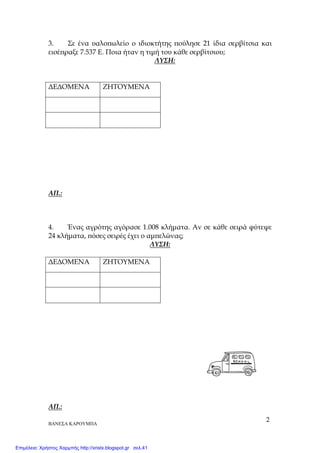 ΒΑΝΕΣΑ ΚΑΡΟΥΜΠΑ
2
3. Σε ένα υαλο̟ωλείο ο ιδιοκτήτης ̟ούλησε 21 ίδια σερβίτσια και
εισέ̟ραξε 7.537 Ε. Ποια ήταν η τιµή του κάθε σερβίτσιου;
ΛΥΣΗ:
∆Ε∆ΟΜΕΝΑ ΖΗΤΟΥΜΕΝΑ
ΑΠ.:
4. Ένας αγρότης αγόρασε 1.008 κλήµατα. Αν σε κάθε σειρά φύτεψε
24 κλήµατα, ̟όσες σειρές έχει ο αµ̟ελώνας;
ΛΥΣΗ:
∆Ε∆ΟΜΕΝΑ ΖΗΤΟΥΜΕΝΑ
ΑΠ.:
Επιμέλεια: Χρήστος Χαρμπής http://xristx.blogspot.gr σελ.41
 