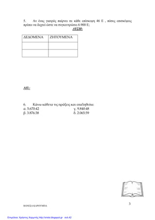 ΒΑΝΕΣΑ ΚΑΡΟΥΜΠΑ
3
5. Αν ένας γιατρός παίρνει σε κάθε επίσκεψη 46 Ε , πόσες επισκέψεις
πρέπει να δεχτεί ώστε να συγκεντρώσει 6.900 Ε;
ΛΥΣΗ:
∆Ε∆ΟΜΕΝΑ ΖΗΤΟΥΜΕΝΑ
ΑΠ.:
6. Κάνω κάθετα τις ̟ράξεις και ε̟αληθεύω:
α. 5.670:42 γ. 9.840:48
β. 3.876:38 δ. 2.065:59
Επιμέλεια: Χρήστος Χαρμπής http://xristx.blogspot.gr σελ.42
 