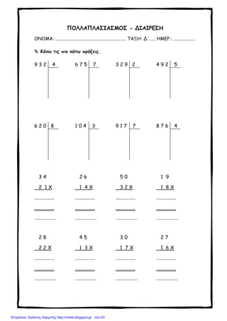 ΠΟΛΛΑΠΛΑΣΙΑΣΜΟΣ - ΔΙΑΙΡΕΣΗ
ΟΝΟΜΑ: .............................................................. ΤΑΞΗ: Δ΄..... ΗΜΕΡ.: ...................
Κάνω τις πιο κάτω πράξεις.
9 3 2 4 6 7 5 7 3 2 9 2 4 9 2 5
6 2 0 8 1 0 4 3 9 1 7 7 8 7 6 4
3 4
2 1 Χ
................
................
...................
2 6
1 4 Χ
................
................
...................
5 0
3 2 Χ
................
................
...................
1 9
1 8 Χ
................
................
...................
2 8
2 2 Χ
................
................
...................
4 5
1 3 Χ
................
................
...................
3 0
1 7 Χ
................
................
...................
2 7
1 6 Χ
................
................
...................
Επιμέλεια: Χρήστος Χαρμπής http://xristx.blogspot.gr σελ.43
 