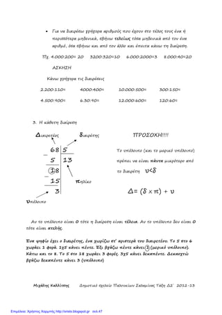 Μιχάλης Καλλίτσης ∆ηµοτικό σχολείο Παλουκίων Σαλαµίνας Τάξη ∆2΄ 2012-13
• Για να διαιρέσω γρήγορα αριθµούς που έχουν στο τέλος τους ένα ή
περισσότερα µηδενικά, σβήνω τελείως τόσα µηδενικά από τον ένα
αριθµό, όσα σβήνω και από τον άλλο και έπειτα κάνω τη διαίρεση.
Πχ. 4.000:200= 20 3200:320=10 6.000:2000=3 8.000:40=20
ΑΣΚΗΣΗ
Κάνω γρήγορα τις διαιρέσεις
2.200:110= 4000:400= 10.000:500= 300:150=
4.500:900= 6.30:90= 12.000:600= 120:60=
3. Η κάθετη διαίρεση
∆ιαιρετέος διαιρέτης ΠΡΟΣΟΧΗ!!!!
68 5 Το υπόλοιπο (και το µερικό υπόλοιπο)
5 13 πρέπει να είναι πάντα µικρότερο από
18 το διαιρέτη υ<δ
15 πηλίκο
3 ∆= (δ Χ π) + υ
υπόλοιπο
Αν το υπόλοιπο είναι 0 τότε η διαίρεση είναι τέλεια. Αν το υπόλοιπο δεν είναι 0
τότε είναι ατελής.
Ένα ψηφ3ο έχει ο 456ιρέτης, ένα χωρίζω στ΄ αριστερά του διαιρετέου. Το 5 στο 6
χωράει 1 φορά. 1χ5 κάνει πέντε. Έξι βγάζω πέντε κάνει 1 (µερικό υπόλοιπο).
Κάτω και το 8. Το 5 στο 18 χωράει 3 φορές. 3χ5 κάνει δεκαπέντε. ∆εκαοχτώ
βγάζω δεκαπέντε κάνει 3 (υπόλοιπο)
Επιμέλεια: Χρήστος Χαρμπής http://xristx.blogspot.gr σελ.47
 