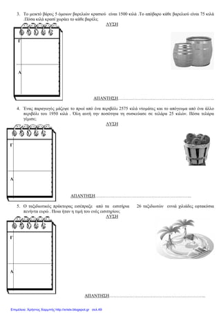 3. Το μεικτό βάρος 5 όμοιων βαρελιών κρασιού είναι 1500 κιλά .Το απόβαρο κάθε βαρελιού είναι 75 κιλά
.Πόσα κιλά κρασί χωράει το κάθε βαρέλι;
ΛΥΣΗ
ΑΠΑΝΤΗΣΗ………………………………………………………..
4. Ένας παραγωγός μάζεψε το πρωί από ένα περιβόλι 2575 κιλά ντομάτες και το απόγευμα από ένα άλλο
περιβόλι του 1950 κιλά . Όλη αυτή την ποσότητα τη συσκεύασε σε τελάρα 25 κιλών. Πόσα τελάρα
γέμισε;
ΛΥΣΗ
ΑΠΑΝΤΗΣΗ………………………………………………………..
5. Ο ταξιδιωτικός πράκτορας εισέπραξε από τα εισιτήρια 26 ταξιδιωτών εννιά χιλιάδες εφτακόσια
πενήντα ευρώ . Ποια ήταν η τιμή του ενός εισιτηρίου;
ΛΥΣΗ
ΑΠΑΝΤΗΣΗ………………………………………………………..
Γ
Α
Γ
Α
Γ
Α
Επιμέλεια: Χρήστος Χαρμπής http://xristx.blogspot.gr σελ.49
 