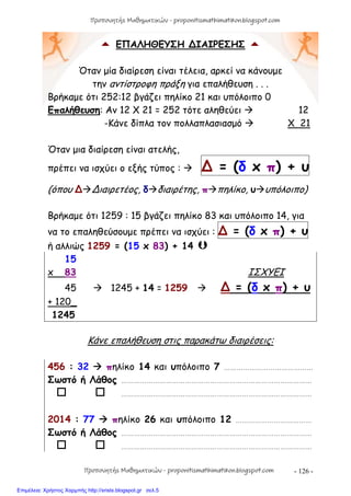 - 126 -
 ΕΠΑΛΗΘΕΥΣΗ ∆ΙΑΙΡΕΣΗΣ 
Όταν μία διαίρεση είναι τέλεια, αρκεί να κάνουμε
την αντίστροφη πράξη για επαλήθευση . . .
Βρήκαμε ότι 252:12 βγάζει πηλίκο 21 και υπόλοιπο 0
Επαλήθευση: Αν 12 X 21 = 252 τότε αληθεύει  12
-Κάνε δίπλα τον πολλαπλασιασμό  Χ 21
Όταν μια διαίρεση είναι ατελής,
πρέπει να ισχύει ο εξής τύπος :  ∆ = (δ x π) + υ
(όπου ∆∆ιαιρετέος, δδιαιρέτης, ππηλίκο, υυπόλοιπο)
Βρήκαμε ότι 1259 : 15 βγάζει πηλίκο 83 και υπόλοιπο 14, για
να το επαληθεύσουμε πρέπει να ισχύει : ∆ = (δ x π) + υ
ή αλλιώς 1259 = (15 x 83) + 14 
15
x 83 ΙΣΧΥΕΙ
45  1245 + 14 = 1259  ∆ = (δ x π) + υ
+ 120_
1245
Κάνε επαλήθευση στις παρακάτω διαιρέσεις:
456 : 32  πηλίκο 14 και υπόλοιπο 7 ……………………………………
Σωστό ή Λάθος ………………………………………………………………………………
  ………………………………………………………………………………
2014 : 77  πηλίκο 26 και υπόλοιπο 12 ………………………………
Σωστό ή Λάθος ………………………………………………………………………………
  ………………………………………………………………………………
Προπονητής Μαθηματικών - proponitismathimatikon.blogspot.com
Προπονητής Μαθηματικών - proponitismathimatikon.blogspot.com
Επιμέλεια: Χρήστος Χαρμπής http://xristx.blogspot.gr σελ.5
 