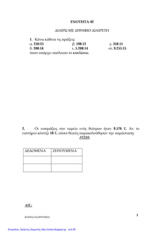 ΒΑΝΕΣΑ ΚΑΡΟΥΜΠΑ
1
ΕΝΟΤΗΤΑ 42
ΔΙΑΙΡΩ ΜΕ ΔΙΨΗΦΙΟ ΔΙΑΙΡΕΤΗ
1. Κάνω κάθετα τις πράξεις:
α. 250:25 β. 198:12 γ. 356:11
δ. 200:16 ε. 5.208:14 στ. 9.255:15
όπου υπάρχει υπόλοιπο το κυκλώνω.
2. Οι εισπράξεις στο ταμείο ενός θεάτρου ήταν 9.576 Ε. Αν το
εισιτήριο κόστιζε 18 Ε, πόσοι θεατές παρακολούθησαν την παράσταση;
ΛΥΣΗ:
ΔΕΔΟΜΕΝΑ ΖΗΤΟΥΜΕΝΑ
ΑΠ.:
Επιμέλεια: Χρήστος Χαρμπής http://xristx.blogspot.gr σελ.50
 