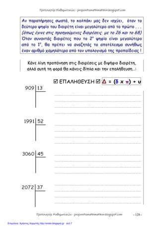 - 128 -
Αν παρατήρησες σωστά, το κολπάκι μας δεν ισχύει, όταν το
δεύτερο ψηφίο του διαιρέτη είναι μεγαλύτερο από το πρώτο . . .
(όπως έγινε στις προηγούμενες διαιρέσεις με το 26 και το 68)
Όταν συναντάς διαιρέτες που το 2ο
ψηφίο είναι μεγαλύτερο
από το 1ο
, θα πρέπει να αναζητάς το αποτέλεσμα συνήθως
έναν αριθμό χαμηλότερα από τον υπολογισμό της προπαίδειας !
Κάνε λίγη προπόνηση στις διαιρέσεις με διψήφιο διαιρέτη,
αλλά αυτή τη φορά θα κάνεις δίπλα και την επαλήθευση…:
 ΕΠΑΛΗΘΕΥΣΗ  ∆ = (δ x π) + υ
………………………………………………………………………………
………………………………………………………………………………
………………………………………………………………………………
………………………………………………………………………………
………………………………………………………………………………
………………………………………………………………………………
………………………………………………………………………………
………………………………………………………………………………
………………………………………………………………………………
………………………………………………………………………………
………………………………………………………………………………
………………………………………………………………………………
………………………………………………………………………………
………………………………………………………………………………
………………………………………………………………………………
………………………………………………………………………………
Προπονητής Μαθηματικών - proponitismathimatikon.blogspot.com
Προπονητής Μαθηματικών - proponitismathimatikon.blogspot.com
Επιμέλεια: Χρήστος Χαρμπής http://xristx.blogspot.gr σελ.7
 