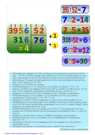• Δύο ψηφία έχει ο διαιρέτης (δ), δύο τονίζουμε και στα αριστερά του Διαιρετέου (Δ) και
λέμε : « Το 52 στο 39 δεν χωράει, άρα τονίζουμε και το τρίτο στη σειρά ψηφίο του Δ και
λέμε, πόσο χωράει το 52 στο 395;» Μπορεί να φαίνεται με μια πρώτη ματιά δύσκολο,
αλλά κάνουμε ένα μικρό κολπάκι αφαιρώντας τα δύο τελευταία ψηφία από Δ και δ και
λέμε: «Πόσο χωράει το 5 στο 39;»
• Γράφουμε το 7 στη θέση του πηλίκου.
• Πολλαπλασιάζουμε το 7 του πηλίκου με τις 2 μονάδες του διαιρέτη: 7 Χ 2 = 14.
• Κάνουμε απευθείας την αφαίρεση ξεκινώντας από τις μονάδες του 395 και λέμε: «Το 14
από το 5 δεν αφαιρείται, δανειζόμαστε μία δεκάδα και λέμε, 14 από 15 = 1».
• Γράφουμε το 1 κάτω από το 5 και το κρατάμε τη μία (1) δεκάδα ως κρατούμενο.
• Πολλαπλασιάζουμε το 7 του πηλίκου με τις 5 δεκάδες του δ και στο γινόμενο
προσθέτουμε το κρατούμενο: 7 Χ 5 = 35 + 1 = 36
• Αφαιρούμε το 36 από το 39 και γράφουμε το 3 κάτω από τις 9 εκατοντάδες του Δ.
• Κατεβάζουμε και το τελευταίο ψηφίο του Δ, δηλαδή το 6 και λέμε: «Πόσες φορές χωράει
το 52 στο 315;» Κατά τον ίδιο τρόπο σκεφτόμαστε ότι το 5 στο 31 χωράει 6 φορές, οπότε
γράφουμε στο πηλίκο δίπλα στο 7 το 6.
• Πολλαπλασιάζουμε το 6 με τις 2 μονάδες του δ: 6 Χ 2 = 12 και αφαιρούμε από τις 6
μονάδες του Δ. Επειδή πάλι δεν γίνεται, δανειζόμαστε μία δεκάδα και λέμε: «12 από 16
κάνει 4».
• Γράφουμε το 4 κάτω από το 6 και τη 1 δεκάδα τη γράφουμε ως κρατούμενο.
• Πολλαπλασιάζουμε το 6 με τις 5 δεκάδες του δ και προσθέτουμε το κρατούμενο:
6Χ5=30+1=31
• Αφαιρούμε το 31 από το 31 και γράφουμε το 0 υπό τη μορφή του = κάτω από τις
εκατοντάδες του Δ.
• Η διαίρεση μας τελείωσε. Το αποτέλεσμα είναι: πηλίκο 76 και υπόλοιπο 4.
3/θ Δημοτικό Σχολείο Φολεγάνδρου
Επιμέλεια: Χρήστος Χαρμπής http://xristx.blogspot.gr σελ.9
 