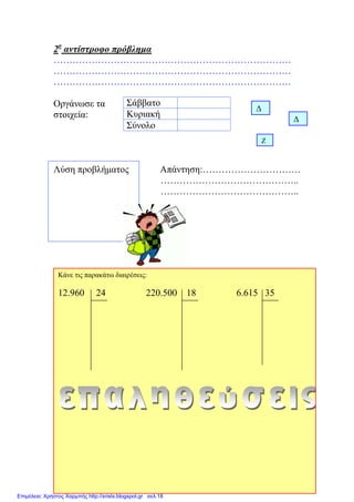 2ο
αντίστροφο πρόβλημα
…………………………………………………………………
…………………………………………………………………
…………………………………………………………………
Οργάνωσε τα
στοιχεία:
Λύση προβλήματος Απάντηση:………………………….
……………………………………..
……………………………………..
Σάββατο
Κυριακή
Σύνολο
Δ
Δ
Ζ
Κάνε τις παρακάτω διαιρέσεις:
12.960 24 220.500 18 6.615 35
Επιμέλεια: Χρήστος Χαρμπής http://xristx.blogspot.gr σελ.18
Μαριάνθη Χαλκίτη
 