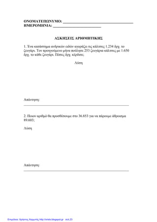 ΟΝΟΜΑΤΕΠΩΝΥΜΟ: ______________________________________
ΗΜΕΡΟΜΗΝΙΑ: __________________________
ΑΣΚΗΣΕΙΣ ΑΡΙΘΜΗΤΙΚΗΣ
1. Ένα κατάστηµα ανδρικών ειδών αγοράζει τις κάλτσες 1.234 δρχ. το
ζευγάρι. Τον προηγούµενο µήνα πούλησε 253 ζευγάρια κάλτσες µε 1.650
δρχ. το κάθε ζευγάρι. Πόσες δρχ. κέρδισε;
Λύση
Απάντηση:
___________________________________________________________
2. Ποιον αριθµό θα προσθέσουµε στο 36.853 για να πάρουµε άθροισµα
89.603;
Λύση
Απάντηση:
___________________________________________________________
Επιμέλεια: Χρήστος Χαρμπής http://xristx.blogspot.gr σελ.23
 