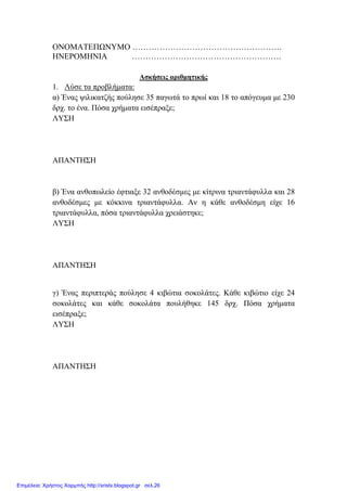 ΟΝΟΜΑΤΕΠΩΝΥΜΟ ……………………………………………….
ΗΝΕΡΟΜΗΝΙΑ ……………………………………………….
Ασκήσεις αριθµητικής
1. Λύσε τα προβλήµατα:
α) Ένας ψιλικατζής πούλησε 35 παγωτά το πρωί και 18 το απόγευµα µε 230
δρχ. το ένα. Πόσα χρήµατα εισέπραξε;
ΛΥΣΗ
ΑΠΑΝΤΗΣΗ
β) Ένα ανθοπωλείο έφτιαξε 32 ανθοδέσµες µε κίτρινα τριαντάφυλλα και 28
ανθοδέσµες µε κόκκινα τριαντάφυλλα. Αν η κάθε ανθοδέσµη είχε 16
τριαντάφυλλα, πόσα τριαντάφυλλα χρειάστηκε;
ΛΥΣΗ
ΑΠΑΝΤΗΣΗ
γ) Ένας περιπτεράς πούλησε 4 κιβώτια σοκολάτες. Κάθε κιβώτιο είχε 24
σοκολάτες και κάθε σοκολάτα πουλήθηκε 145 δρχ. Πόσα χρήµατα
εισέπραξε;
ΛΥΣΗ
ΑΠΑΝΤΗΣΗ
Επιμέλεια: Χρήστος Χαρμπής http://xristx.blogspot.gr σελ.26
 