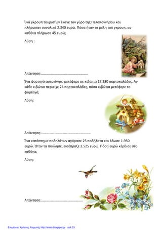 Ένα γκρουπ τουριστών έκανε τον γύρο της Πελοποννήσου και
πλήρωσαν συνολικά 2.340 ευρώ. Πόσα ήταν τα μέλη του γκρ
καθένα πλήρωσε 45 ευρώ;
Λύση :
Απάντηση:……………………………………………..
Ένα φορτηγό αυτοκίνητο μετέφερε σε κιβώτια 17.280 πορτοκαλάδες. Αν
κάθε κιβώτιο περιείχε 24 πορτοκαλάδες, πόσα κιβώτια μετέφερε το
φορτηγό;
Λύση:
Απάντηση:………………………………………………..
Ένα κατάστημα ποδηλάτων αγόρασε 25 ποδήλατα και έδωσε 1.950
ευρώ. Όταν τα πούλησε, εισέπραξε 2.525 ευρώ. Πόσα ευρώ κέρδισε στο
καθένα;
Λύση:
Απάντηση:………………………………………..
Ένα γκρουπ τουριστών έκανε τον γύρο της Πελοποννήσου και
πλήρωσαν συνολικά 2.340 ευρώ. Πόσα ήταν τα μέλη του γκρ
καθένα πλήρωσε 45 ευρώ;
Απάντηση:……………………………………………..
Ένα φορτηγό αυτοκίνητο μετέφερε σε κιβώτια 17.280 πορτοκαλάδες. Αν
κάθε κιβώτιο περιείχε 24 πορτοκαλάδες, πόσα κιβώτια μετέφερε το
Απάντηση:………………………………………………..
κατάστημα ποδηλάτων αγόρασε 25 ποδήλατα και έδωσε 1.950
ευρώ. Όταν τα πούλησε, εισέπραξε 2.525 ευρώ. Πόσα ευρώ κέρδισε στο
Απάντηση:………………………………………..
Ένα γκρουπ τουριστών έκανε τον γύρο της Πελοποννήσου και
πλήρωσαν συνολικά 2.340 ευρώ. Πόσα ήταν τα μέλη του γκρουπ, αν
Ένα φορτηγό αυτοκίνητο μετέφερε σε κιβώτια 17.280 πορτοκαλάδες. Αν
κάθε κιβώτιο περιείχε 24 πορτοκαλάδες, πόσα κιβώτια μετέφερε το
κατάστημα ποδηλάτων αγόρασε 25 ποδήλατα και έδωσε 1.950
ευρώ. Όταν τα πούλησε, εισέπραξε 2.525 ευρώ. Πόσα ευρώ κέρδισε στο
Επιμέλεια: Χρήστος Χαρμπής http://xristx.blogspot.gr σελ.33
 