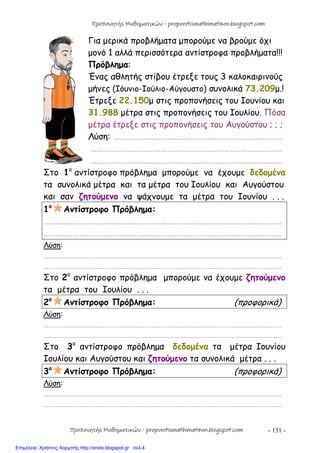 - 131 -
Για μερικά προβλήματα μπορούμε να βρούμε όχι
μονό 1 αλλά περισσότερα αντίστροφα προβλήματα!!!
Πρόβλημα:
Ένας αθλητής στίβου έτρεξε τους 3 καλοκαιρινούς
μήνες (Ιόυνιο-Ιούλιο-Αύγουστο) συνολικά 73.209μ.!
Έτρεξε 22.150μ στις προπονήσεις του Ιουνίου και
31.988 μέτρα στις προπονήσεις του Ιουλίου. Πόσα
μέτρα έτρεξε στις προπονήσεις του Αυγούστου ; ; ;
Λύση: ……………………………………………………………………………
………………………………………………………………………………………
………………………………………………………………………………………
Στο 1ο
αντίστροφο πρόβλημα μπορούμε να έχουμε δεδομένα
τα συνολικά μέτρα και τα μέτρα του Ιουλίου και Αυγούστου
και σαν ζητούμενο να ψάχνουμε τα μέτρα του Ιουνίου . . .
1ο
Αντίστροφο Πρόβλημα:
……………………………………………………………………………………………………………
……………………………………………………………………………………………………………
Λύση:
……………………………………………………………………………………………………………………………
……………………………………………………………………………………………………………………………
Στο 2ο
αντίστροφο πρόβλημα μπορούμε να έχουμε ζητούμενο
τα μέτρα του Ιουλίου . . .
2ο
Αντίστροφο Πρόβλημα: (προφορικά)
Λύση:
……………………………………………………………………………………………………………………………
……………………………………………………………………………………………………………………………
Στο 3ο
αντίστροφο πρόβλημα δεδομένα τα μέτρα Ιουνίου
Ιουλίου και Αυγούστου και ζητούμενο τα συνολικά μέτρα . . .
3ο
Αντίστροφο Πρόβλημα: (προφορικά)
Λύση:
……………………………………………………………………………………………………………………………
……………………………………………………………………………………………………………………………
Προπονητής Μαθηματικών - proponitismathimatikon.blogspot.com
Προπονητής Μαθηματικών - proponitismathimatikon.blogspot.com
Επιμέλεια: Χρήστος Χαρμπής http://xristx.blogspot.gr σελ.4
 