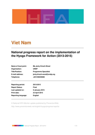 Viet Nam
National progress report on the implementation of
the Hyogo Framework for Action (2013-2015)
Name of focal point: Ms Jenty Kirsch-Wood
Organization: UNDP
Title/Position: Programme Specialist
E-mail address: jenty.kirsch-wood@undp.org
Telephone: +841238226008
Reporting period: 2013-2015
Report Status: Final
Last updated on: 9 January 2015
Print date: 23 April 2015
Reporting language: English
A National HFA Monitor update published by PreventionWeb
http://www.preventionweb.net/english/hyogo/progress/reports/
National Progress Report - 2013-2015 1/73
 