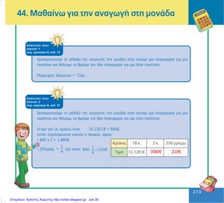 273
273
44. Ìáèáßíù ãéá ôçí áíáãùãÞ óôç ìïíÜäá
ÁðÜíôçóç óôçí
Üóêçóç 1
ôåôñ. åñãáóéþí ä, óåë. 12
×ñçóéìïðïéïýìå ôç ìÝèïäï ôçò áíáãùãÞò óôç ìïíÜäá üôáí Ý÷ïõìå ìéá ðëçñïöïñßá ãéá ìéá
ðïóüôçôá êáé èÝëïõìå íá âñïýìå ôçí ßäéá ðëçñïöïñßá ãéá ìéá Üëëç ðïóüôçôá.
Ðåñßìåôñïò åîáãþíïõ = 72åê.
ÁðÜíôçóç óôçí
Üóêçóç 2
ôåôñ. åñãáóéþí ä, óåë. 12
×ñçóéìïðïéïýìå ôç ìÝèïäï ôçò áíáãùãÞò óôç ìïíÜäá üôáí Ý÷ïõìå ìéá ðëçñïöïñßá ãéá ìéá
ðïóüôçôá êáé èÝëïõìå íá âñïýìå ôçí ßäéá ðëçñïöïñßá ãéá ìéá Üëëç ðïóüôçôá.
Ç ôéìÞ ãéá 1ê. êñüêïõ åßíáé: 15.120:18 = 840
ïðüôå óõìðëçñþíåôáé åýêïëá ï ðßíáêáò, áöïý:
• 840 ÷ 2 = 1.680
• 250ãñáì. =
1
4
ôïõ êéëïý: 1840 210€
4
⋅ =
Επιμέλεια: Χρήστος Χαρμπής http://xristx.blogspot.gr σελ.35
 