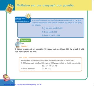 274
274
Ìáèáßíù ãéá ôçí áíáãùãÞ óôç ìïíÜäá
ÁðÜíôçóç óôçí
Üóêçóç 3
ôåôñ. åñãáóéþí ä, óåë. 12
Ôï 1
2
ôïõ êéëïý êïóôßæåé 6,50
Ôï 1 êéëü êïóôßæåé 13
Ôá 3 êéëÜ → 3 ÷ 13 = 39
Ìå ôç ìÝèïäï áíáãùãÞò óôç ìïíÜäá âñßóêïõìå ðüóï êïóôßæåé ôï 1 ê. öÝôáò
êáé Ýðåéôá õðïëïãßæïõìå ðüóá ðëÞñùóå ï ðáôÝñáò ôïõ Óáë ãéá ôá 3 ê. öÝôáò
ðïõ áãüñáóå.
¢óêçóç 1
Ï Êþóôáò áãüñáóå áðü ôïí êñåïðþëç 200 ãñáìì. êéìÜ êáé ðëÞñùóå 80ë. Áí áãüñáæå 3 êéëÜ
êéìÜ, ðüóá ÷ñÞìáôá èá Ýäéíå;
Ìå ôç ìÝèïäï ôçò áíáãùãÞò óôç ìïíÜäá, âñßóêù ðüóï êïóôßæåé ôï 1 êéëü êéìÜ.
Ôá 200 ãñáìì. êéìÜ êïóôßæïõí 80ë., Üñá ôá 1000ãñáìì., äçëáäÞ ôï 1 êéëü êéìÜ, êïóôßæåé:
80 ÷ 5 = 400 ë. Þ 4
Ôá 3 êéëÜ óôïé÷ßæïõí: 3 ÷ 4 = 12
Ëýóç
Επιμέλεια: Χρήστος Χαρμπής http://xristx.blogspot.gr σελ.36
 
