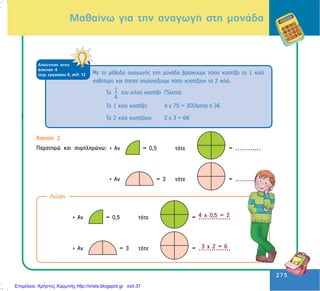 275
275
Ìáèáßíù ãéá ôçí áíáãùãÞ óôç ìïíÜäá
i
ÁðÜíôçóç óôçí
Üóêçóç 4
ôåôñ. åñãáóéþí ä, óåë. 12
Ôï 1
4
ôïõ êéëïý êïóôßæåé 75ëåðôÜ
Ôï 1 êéëü êïóôßæåé: 4 ÷ 75 = 300ëåðôÜ Þ 3
Ôá 2 êéëÜ êïóôßæïõí: 2 ÷ 3 = 6
Ìå ôç ìÝèïäï áíáãùãÞò óôç ìïíÜäá âñßóêïõìå ðüóï êïóôßæåé ôï 1 êéëü
áíèüôõñï êáé Ýðåéôá õðïëïãßæïõìå ðüóï êïóôßæïõí ôá 2 êéëÜ.
¢óêçóç 2
Ðáñáôçñþ êáé óõìðëçñþíù: • Áí = 0,5 ôüôå = ............
• Áí = 3 ôüôå = ............
• Áí = 0,5 ôüôå = ...............
• Áí = 3 ôüôå = ...............
Ëýóç
4 ÷ 0,5 = 2
3 ÷ 2 = 6
Επιμέλεια: Χρήστος Χαρμπής http://xristx.blogspot.gr σελ.37
 