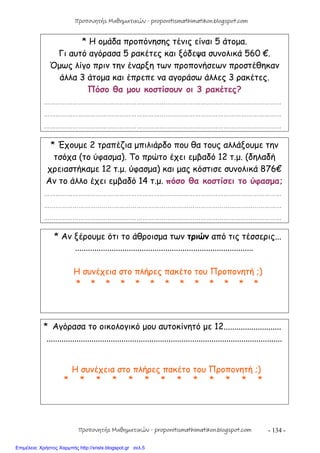 - 134 -
* Η ομάδα προπόνησης τένις είναι 5 άτομα.
Γι αυτό αγόρασα 5 ρακέτες και ξόδεψα συνολικά 560 €.
Όμως λίγο πριν την έναρξη των προπονήσεων προστέθηκαν
άλλα 3 άτομα και έπρεπε να αγοράσω άλλες 3 ρακέτες.
Πόσο θα μου κοστίσουν οι 3 ρακέτες?
……………………………………………………………………………………………………………
……………………………………………………………………………………………………………
……………………………………………………………………………………………………………
* Έχουμε 2 τραπέζια μπιλιάρδο που θα τους αλλάξουμε την
τσόχα (το ύφασμα). Το πρώτο έχει εμβαδό 12 τ.μ. (δηλαδή
χρειαστήκαμε 12 τ.μ. ύφασμα) και μας κόστισε συνολικά 876€
Αν το άλλο έχει εμβαδό 14 τ.μ. πόσο θα κοστίσει το ύφασμα;
……………………………………………………………………………………………………………
……………………………………………………………………………………………………………
……………………………………………………………………………………………………………
* Αν ξέρουμε ότι το άθροισμα των τριών από τις τέσσερις...
...................................................................................
Η συνέχεια στο πλήρες πακέτο του Προπονητή ;)
* * * * * * * * * * * * *
* Αγόρασα το οικολογικό μου αυτοκίνητό με 12...........................
..............................................................................................................
Η συνέχεια στο πλήρες πακέτο του Προπονητή ;)
* * * * * * * * * * * * *
Προπονητής Μαθηματικών - proponitismathimatikon.blogspot.com
Προπονητής Μαθηματικών - proponitismathimatikon.blogspot.com
Επιμέλεια: Χρήστος Χαρμπής http://xristx.blogspot.gr σελ.5
 