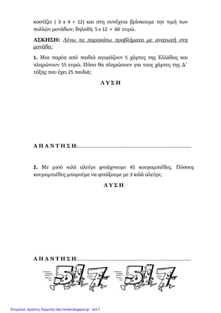 κοστίζει ( 3 x 4 = 12) και στη συνέχεια βρίσκουµε την τιµή των
πολλών µονάδων, δηλαδή 5 x 12 = 60 ευρώ.
ΑΣΚΗΣΗ: Λύνω τα παρακάτω προβλήµατα µε αναγωγή στη
µονάδα:
1. Μια παρέα από παιδιά αγοράζουν 5 χάρτες της Ελλάδας και
πληρώνουν 55 ευρώ. Πόσο θα πληρώσουν για τους χάρτες της ∆΄
τάξης που έχει 25 παιδιά;
Λ Υ Σ Η
Α Π Α Ν Τ Η Σ Η:………………………………………………………………………
2. Με µισό κιλό αλεύρι φτιάχνουµε 45 κουραµπιέδες. Πόσους
κουραµπιέδες µπορούµε να φτιάξουµε µε 3 κιλά αλεύρι;
Λ Υ Σ Η
Α Π Α Ν Τ Η Σ Η:………………………………………………………………………
Επιμέλεια: Χρήστος Χαρμπής http://xristx.blogspot.gr σελ.7
 