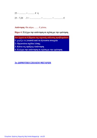 25 – ……… = ………
25 – 7,20 . 3 = …………… = ………… = ………… €
Απάντηση: Θα πάρω ……
Βήµα 4: Ελέγχω την απάντηση
∆εν ξεχνώ τα 4 βήµατα της
1: χωρίζω τα γνωστά από
2: Οργανώνω σχέδιο λύσης
3: Κάνω τις πράξεις-Απάντηση
4: Ελέγχω την απάντηση
3ο ΔΗΜΟΤΙΚΟ ΣΧΟΛΕΙΟ ΜΕΓΑΡΩΝ
……… = ……… € ή
. 3 = …………… = ………… = ………… €
Θα πάρω …… € ρέστα.
Ελέγχω την απάντηση σε σχέση µε την ερώτηση.
βήµατα της τεχνικής επίλυσης προβληµάτων.
γνωστά από τα άγνωστα στοιχεία
σχέδιο λύσης
Απάντηση
την απάντηση σε σχέση µε την ερώτηση
3ο ΔΗΜΟΤΙΚΟ ΣΧΟΛΕΙΟ ΜΕΓΑΡΩΝ
Επιμέλεια: Χρήστος Χαρμπής http://xristx.blogspot.gr σελ.20
 