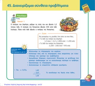 277
277
ÁðÜíôçóç óôçí
Üóêçóç 1
ôåôñ. åñãáóéþí ä, óåë. 14
45. Äéá÷åéñßæïìáé óýíèåôá ðñïâëÞìáôá
¢óêçóç 1
Ï ðáôÝñáò ôïõ ÄçìÞôñç, ìÜæåøå ôéò åëéÝò ôïõ êáé Ýâãáëå 1,2
ôüíïõò ëÜäé. Ï ðáôÝñáò ôçò Êáôåñßíáò Ýâãáëå 230 êéëÜ ëÜäé
ëéãüôåñï. Ðüóá êéëÜ ëÜäé Ýâãáëå ï ðáôÝñáò ôçò Êáôåñßíáò;
Ëýóç
Èá ìåôáôñÝøù ôéò ìïíÜäåò Ýôóé þóôå íá åßíáé ßäéåò.
• To ëÜäé ôïõ ðáôÝñá ôïõ ÄçìÞôñç:
1,2 ôüíïé = (1,2 ÷ 1.000) êéëÜ = 1.200 êéëÜ
• To ëÜäé ôïõ ðáôÝñá ôïõ Êáôåñßíáò:
(1.200 – 230) êéëÜ = 970 êéëÜ
• Áîéïëïãïýìå ôéò ðëçñïöïñßåò ôïõ êåéìÝíïõ
• ÅðéëÝãïõìå üóåò áðü ôéò ðëçñïöïñßåò åßíáé áðáñáßôçôåò ãéá í’áðá-
íôÞóïõìå óôï åñþôçìá ôïõ ðñïâëÞìáôïò
• ÄïêéìÜæïõìå äéÜöïñåò óôñáôçãéêÝò! Ìðïñïýìå íá öôéÜîïõìå Ýíá
ðñü÷åéñï ó÷åäéÜãñáììá ãéá íá êáôáíïÞóïõìå êáëýôåñá ôï ðñüâëçìá.
• Ïñãáíþíïõìå ôéò ðëçñïöïñßåò.
• Äéáôõðþíïõìå ôá áðáñáßôçôá åíäéÜìåóá åñùôÞìáôá.
• 7åê. →→→→→ 0,07ì.
Ôï áðïôÝëåóìá ôçò Çñïýò åßíáé ëÜèïò.
1,42
– 0,07
1,35
Επιμέλεια: Χρήστος Χαρμπής http://xristx.blogspot.gr σελ.32
 