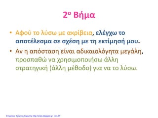2ο Βήμα
• Αφού το λύσω με ακρίβεια, ελέγχω το
αποτέλεσμα σε σχέση με τη εκτίμησή μου.
• Αν η απόσταση είναι αδικαιολόγητα μεγάλη,
προσπαθώ να χρησιμοποιήσω άλλη
στρατηγική (άλλη μέθοδο) για να το λύσω.
Επιμέλεια: Χρήστος Χαρμπής http://xristx.blogspot.gr σελ.37
 