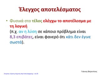 Έλεγχος αποτελέσματος
• Φυσικά στο τέλος ελέγχω το αποτέλεσμα με
τη λογική
(π.χ. αν η λύση σε κάποιο πρόβλημα είναι
8,3 επιβάτες, είναι φανερό ότι κάτι δεν έγινε
σωστά).
Γιάννης Φερεντίνος
Επιμέλεια: Χρήστος Χαρμπής http://xristx.blogspot.gr σελ.38
 