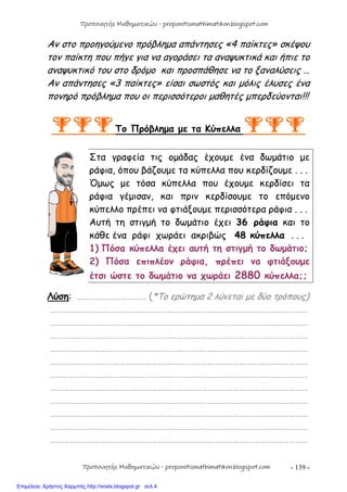 - 139 -
Αν στο προηγούμενο πρόβλημα απάντησες «4 παίκτες» σκέψου
τον παίκτη που πήγε για να αγοράσει τα αναψυκτικά και ήπιε το
αναψυκτικό του στο δρόμο και προσπάθησε να το ξαναλύσεις …
Αν απάντησες «3 παίκτες» είσαι σωστός και μόλις έλυσες ένα
πονηρό πρόβλημα που οι περισσότεροι μαθητές μπερδεύονται!!!
Το Πρόβλημα με τα Κύπελλα 
Στα γραφεία τις ομάδας έχουμε ένα δωμάτιο με
ράφια, όπου βάζουμε τα κύπελλα που κερδίζουμε . . .
Όμως με τόσα κύπελλα που έχουμε κερδίσει τα
ράφια γέμισαν, και πριν κερδίσουμε το επόμενο
κύπελλο πρέπει να φτιάξουμε περισσότερα ράφια . . .
Αυτή τη στιγμή το δωμάτιο έχει 36 ράφια και το
κάθε ένα ράφι χωράει ακριβώς 48 κύπελλα . . .
1) Πόσα κύπελλα έχει αυτή τη στιγμή το δωμάτιο;
2) Πόσα επιπλέον ράφια, πρέπει να φτιάξουμε
έτσι ώστε το δωμάτιο να χωράει 2880 κύπελλα;;
Λύση: …………………………… (*Το ερώτημα 2 λύνεται με δύο τρόπους)
……………………………………………………………………………………………………………
……………………………………………………………………………………………………………
……………………………………………………………………………………………………………
……………………………………………………………………………………………………………
……………………………………………………………………………………………………………
……………………………………………………………………………………………………………
……………………………………………………………………………………………………………
……………………………………………………………………………………………………………
……………………………………………………………………………………………………………
……………………………………………………………………………………………………………
……………………………………………………………………………………………………………
Προπονητής Μαθηματικών - proponitismathimatikon.blogspot.com
Προπονητής Μαθηματικών - proponitismathimatikon.blogspot.com
Επιμέλεια: Χρήστος Χαρμπής http://xristx.blogspot.gr σελ.4
 