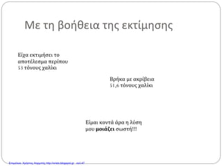 Με τη βοήθεια της εκτίμησης
Είχα εκτιμήσει το
αποτέλεσμα περίπου
53 τόνους χαλίκι
Βρήκα με ακρίβεια
51,6 τόνους χαλίκι
Είμαι κοντά άρα η λύση
μου μοιάζει σωστή!!!
Επιμέλεια: Χρήστος Χαρμπής http://xristx.blogspot.gr σελ.47
 