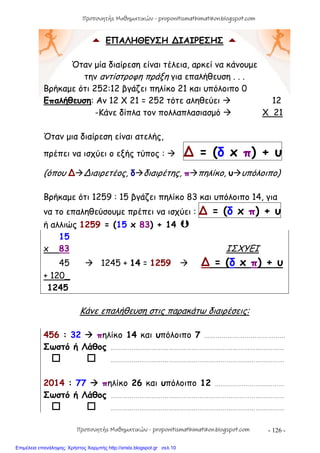 - 126 -
 ΕΠΑΛΗΘΕΥΣΗ ∆ΙΑΙΡΕΣΗΣ 
Όταν μία διαίρεση είναι τέλεια, αρκεί να κάνουμε
την αντίστροφη πράξη για επαλήθευση . . .
Βρήκαμε ότι 252:12 βγάζει πηλίκο 21 και υπόλοιπο 0
Επαλήθευση: Αν 12 X 21 = 252 τότε αληθεύει  12
-Κάνε δίπλα τον πολλαπλασιασμό  Χ 21
Όταν μια διαίρεση είναι ατελής,
πρέπει να ισχύει ο εξής τύπος :  ∆ = (δ x π) + υ
(όπου ∆∆ιαιρετέος, δδιαιρέτης, ππηλίκο, υυπόλοιπο)
Βρήκαμε ότι 1259 : 15 βγάζει πηλίκο 83 και υπόλοιπο 14, για
να το επαληθεύσουμε πρέπει να ισχύει : ∆ = (δ x π) + υ
ή αλλιώς 1259 = (15 x 83) + 14 
15
x 83 ΙΣΧΥΕΙ
45  1245 + 14 = 1259  ∆ = (δ x π) + υ
+ 120_
1245
Κάνε επαλήθευση στις παρακάτω διαιρέσεις:
456 : 32  πηλίκο 14 και υπόλοιπο 7 ……………………………………
Σωστό ή Λάθος ………………………………………………………………………………
  ………………………………………………………………………………
2014 : 77  πηλίκο 26 και υπόλοιπο 12 ………………………………
Σωστό ή Λάθος ………………………………………………………………………………
  ………………………………………………………………………………
Προπονητής Μαθηματικών - proponitismathimatikon.blogspot.com
Προπονητής Μαθηματικών - proponitismathimatikon.blogspot.com
Επιμέλεια επανάληψης: Χρήστος Χαρμπής http://xristx.blogspot.gr σελ.10
 
