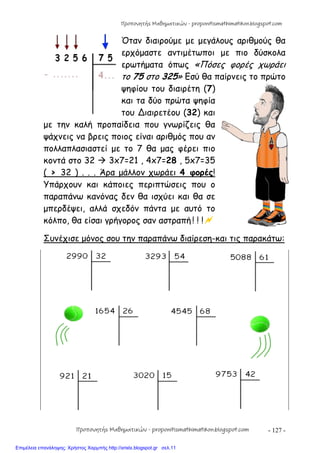 - 127 -
Όταν διαιρούμε με μεγάλους αριθμούς θα
ερχόμαστε αντιμέτωποι με πιο δύσκολα
ερωτήματα όπως «Πόσες φορές χωράει
το 75 στο 325» Εσύ θα παίρνεις το πρώτο
ψηφίου του διαιρέτη (7)
και τα δύο πρώτα ψηφία
του ∆ιαιρετέου (32) και
με την καλή προπαίδεια που γνωρίζεις θα
ψάχνεις να βρεις ποιος είναι αριθμός που αν
πολλαπλασιαστεί με το 7 θα μας φέρει πιο
κοντά στο 32  3x7=21 , 4x7=28 , 5x7=35
( > 32 ) . . . Άρα μάλλον χωράει 4 φορές!
Υπάρχουν και κάποιες περιπτώσεις που ο
παραπάνω κανόνας δεν θα ισχύει και θα σε
μπερδέψει, αλλά σχεδόν πάντα με αυτό το
κόλπο, θα είσαι γρήγορος σαν αστραπή ! ! !
Συνέχισε μόνος σου την παραπάνω διαίρεση-και τις παρακάτω:
Προπονητής Μαθηματικών - proponitismathimatikon.blogspot.com
Προπονητής Μαθηματικών - proponitismathimatikon.blogspot.com
Επιμέλεια επανάληψης: Χρήστος Χαρμπής http://xristx.blogspot.gr σελ.11
 
