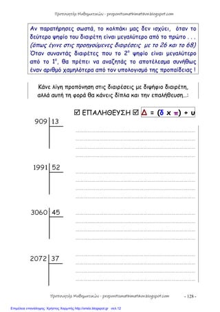 - 128 -
Αν παρατήρησες σωστά, το κολπάκι μας δεν ισχύει, όταν το
δεύτερο ψηφίο του διαιρέτη είναι μεγαλύτερο από το πρώτο . . .
(όπως έγινε στις προηγούμενες διαιρέσεις με το 26 και το 68)
Όταν συναντάς διαιρέτες που το 2ο
ψηφίο είναι μεγαλύτερο
από το 1ο
, θα πρέπει να αναζητάς το αποτέλεσμα συνήθως
έναν αριθμό χαμηλότερα από τον υπολογισμό της προπαίδειας !
Κάνε λίγη προπόνηση στις διαιρέσεις με διψήφιο διαιρέτη,
αλλά αυτή τη φορά θα κάνεις δίπλα και την επαλήθευση…:
 ΕΠΑΛΗΘΕΥΣΗ  ∆ = (δ x π) + υ
………………………………………………………………………………
………………………………………………………………………………
………………………………………………………………………………
………………………………………………………………………………
………………………………………………………………………………
………………………………………………………………………………
………………………………………………………………………………
………………………………………………………………………………
………………………………………………………………………………
………………………………………………………………………………
………………………………………………………………………………
………………………………………………………………………………
………………………………………………………………………………
………………………………………………………………………………
………………………………………………………………………………
………………………………………………………………………………
Προπονητής Μαθηματικών - proponitismathimatikon.blogspot.com
Προπονητής Μαθηματικών - proponitismathimatikon.blogspot.com
Επιμέλεια επανάληψης: Χρήστος Χαρμπής http://xristx.blogspot.gr σελ.12
 
