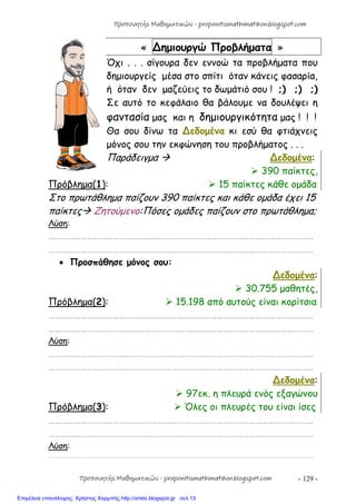 - 129 -
« ∆ημιουργώ Προβλήματα »
Όχι . . . σίγουρα δεν εννοώ τα προβλήματα που
δημιουργείς μέσα στο σπίτι όταν κάνεις φασαρία,
ή όταν δεν μαζεύεις το δωμάτιό σου ! ;) ;) ;)
Σε αυτό το κεφάλαιο θα βάλουμε να δουλέψει η
φαντασία μας και η δημιουργικότητα μας ! ! !
Θα σου δίνω τα ∆εδομένα κι εσύ θα φτιάχνεις
μόνος σου την εκφώνηση του προβλήματος . . .
Παράδειγμα  ∆εδομένα:
 390 παίκτες,
Πρόβλημα(1):  15 παίκτες κάθε ομάδα
Στο πρωτάθλημα παίζουν 390 παίκτες και κάθε ομάδα έχει 15
παίκτες Ζητούμενο:Πόσες ομάδες παίζουν στο πρωτάθλημα;
Λύση:
……………………………………………………………………………………………………………
……………………………………………………………………………………………………………
 Προσπάθησε μόνος σου:
∆εδομένα:
 30.755 μαθητές,
Πρόβλημα(2):  15.198 από αυτούς είναι κορίτσια
……………………………………………………………………………………………………………
……………………………………………………………………………………………………………
Λύση:
……………………………………………………………………………………………………………
……………………………………………………………………………………………………………
∆εδομένα:
 97εκ. η πλευρά ενός εξαγώνου
Πρόβλημα(3):  Όλες οι πλευρές του είναι ίσες
……………………………………………………………………………………………………………
……………………………………………………………………………………………………………
Λύση:
………………………………………………………………………………………………………………………………………………………………………………
Προπονητής Μαθηματικών - proponitismathimatikon.blogspot.com
Προπονητής Μαθηματικών - proponitismathimatikon.blogspot.com
Επιμέλεια επανάληψης: Χρήστος Χαρμπής http://xristx.blogspot.gr σελ.13
 