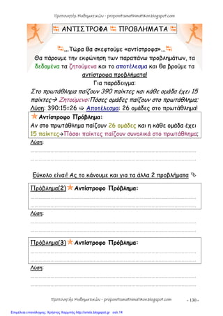 - 130 -
 ΑΝΤΙΣΤΡΟΦΑ  ΠΡΟΒΛΗΜΑΤΑ 
…Τώρα θα σκεφτούμε «αντίστροφα»...
Θα πάρουμε την εκφώνηση των παραπάνω προβλημάτων, τα
δεδομένα τα ζητούμενα και το αποτέλεσμα και θα βρούμε τα
αντίστροφα προβλήματα!
Για παράδειγμα:
Στο πρωτάθλημα παίζουν 390 παίκτες και κάθε ομάδα έχει 15
παίκτες Ζητούμενο:Πόσες ομάδες παίζουν στο πρωτάθλημα;
Λύση: 390:15=26  Αποτέλεσμα: 26 ομάδες στο πρωτάθλημα!
Αντίστροφο Πρόβλημα:
Αν στο πρωτάθλημα παίζουν 26 ομάδες και η κάθε ομάδα έχει
15 παίκτεςΠόσοι παίκτες παίζουν συνολικά στο πρωτάθλημα;
Λύση:
……………………………………………………………………………………………………………
……………………………………………………………………………………………………………
Εύκολο είναι! Ας το κάνουμε και για τα άλλα 2 προβλήματα 
Πρόβλημα(2)Αντίστροφο Πρόβλημα:
……………………………………………………………………………………………………………
……………………………………………………………………………………………………………
Λύση:
……………………………………………………………………………………………………………
……………………………………………………………………………………………………………
Πρόβλημα(3)Αντίστροφο Πρόβλημα:
……………………………………………………………………………………………………………
……………………………………………………………………………………………………………
Λύση:
……………………………………………………………………………………………………………
……………………………………………………………………………………………………………
Προπονητής Μαθηματικών - proponitismathimatikon.blogspot.com
Προπονητής Μαθηματικών - proponitismathimatikon.blogspot.com
Επιμέλεια επανάληψης: Χρήστος Χαρμπής http://xristx.blogspot.gr σελ.14
 