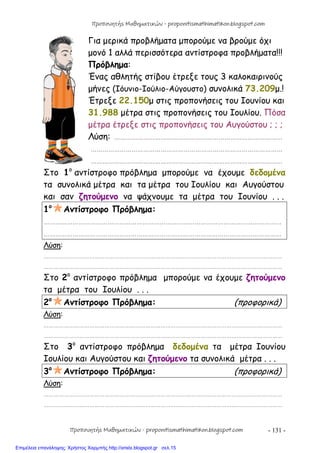 - 131 -
Για μερικά προβλήματα μπορούμε να βρούμε όχι
μονό 1 αλλά περισσότερα αντίστροφα προβλήματα!!!
Πρόβλημα:
Ένας αθλητής στίβου έτρεξε τους 3 καλοκαιρινούς
μήνες (Ιόυνιο-Ιούλιο-Αύγουστο) συνολικά 73.209μ.!
Έτρεξε 22.150μ στις προπονήσεις του Ιουνίου και
31.988 μέτρα στις προπονήσεις του Ιουλίου. Πόσα
μέτρα έτρεξε στις προπονήσεις του Αυγούστου ; ; ;
Λύση: ……………………………………………………………………………
………………………………………………………………………………………
………………………………………………………………………………………
Στο 1ο
αντίστροφο πρόβλημα μπορούμε να έχουμε δεδομένα
τα συνολικά μέτρα και τα μέτρα του Ιουλίου και Αυγούστου
και σαν ζητούμενο να ψάχνουμε τα μέτρα του Ιουνίου . . .
1ο
Αντίστροφο Πρόβλημα:
……………………………………………………………………………………………………………
……………………………………………………………………………………………………………
Λύση:
……………………………………………………………………………………………………………………………
……………………………………………………………………………………………………………………………
Στο 2ο
αντίστροφο πρόβλημα μπορούμε να έχουμε ζητούμενο
τα μέτρα του Ιουλίου . . .
2ο
Αντίστροφο Πρόβλημα: (προφορικά)
Λύση:
……………………………………………………………………………………………………………………………
……………………………………………………………………………………………………………………………
Στο 3ο
αντίστροφο πρόβλημα δεδομένα τα μέτρα Ιουνίου
Ιουλίου και Αυγούστου και ζητούμενο τα συνολικά μέτρα . . .
3ο
Αντίστροφο Πρόβλημα: (προφορικά)
Λύση:
……………………………………………………………………………………………………………………………
……………………………………………………………………………………………………………………………
Προπονητής Μαθηματικών - proponitismathimatikon.blogspot.com
Προπονητής Μαθηματικών - proponitismathimatikon.blogspot.com
Επιμέλεια επανάληψης: Χρήστος Χαρμπής http://xristx.blogspot.gr σελ.15
 