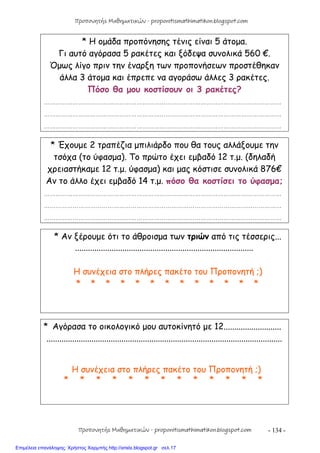 - 134 -
* Η ομάδα προπόνησης τένις είναι 5 άτομα.
Γι αυτό αγόρασα 5 ρακέτες και ξόδεψα συνολικά 560 €.
Όμως λίγο πριν την έναρξη των προπονήσεων προστέθηκαν
άλλα 3 άτομα και έπρεπε να αγοράσω άλλες 3 ρακέτες.
Πόσο θα μου κοστίσουν οι 3 ρακέτες?
……………………………………………………………………………………………………………
……………………………………………………………………………………………………………
……………………………………………………………………………………………………………
* Έχουμε 2 τραπέζια μπιλιάρδο που θα τους αλλάξουμε την
τσόχα (το ύφασμα). Το πρώτο έχει εμβαδό 12 τ.μ. (δηλαδή
χρειαστήκαμε 12 τ.μ. ύφασμα) και μας κόστισε συνολικά 876€
Αν το άλλο έχει εμβαδό 14 τ.μ. πόσο θα κοστίσει το ύφασμα;
……………………………………………………………………………………………………………
……………………………………………………………………………………………………………
……………………………………………………………………………………………………………
* Αν ξέρουμε ότι το άθροισμα των τριών από τις τέσσερις...
...................................................................................
Η συνέχεια στο πλήρες πακέτο του Προπονητή ;)
* * * * * * * * * * * * *
* Αγόρασα το οικολογικό μου αυτοκίνητό με 12...........................
..............................................................................................................
Η συνέχεια στο πλήρες πακέτο του Προπονητή ;)
* * * * * * * * * * * * *
Προπονητής Μαθηματικών - proponitismathimatikon.blogspot.com
Προπονητής Μαθηματικών - proponitismathimatikon.blogspot.com
Επιμέλεια επανάληψης: Χρήστος Χαρμπής http://xristx.blogspot.gr σελ.17
 