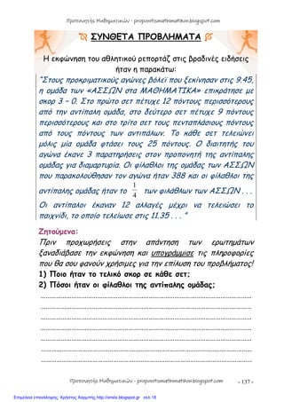 - 137 -
 ΣΥΝΘΕΤΑ ΠΡΟΒΛΗΜΑΤΑ 
Η εκφώνηση του αθλητικού ρεπορτάζ στις βραδινές ειδήσεις
ήταν η παρακάτω:
“Στους προκριματικούς αγώνες βόλεϊ που ξεκίνησαν στις 9.45,
η ομάδα των «ΑΣΣΩΝ στα ΜΑΘΗΜΑΤΙΚΑ» επικράτησε με
σκορ 3 – 0. Στο πρώτο σετ πέτυχε 12 πόντους περισσότερους
από την αντίπαλη ομάδα, στο δεύτερο σετ πέτυχε 9 πόντους
περισσότερους και στο τρίτο σετ τους πενταπλάσιους πόντους
από τους πόντους των αντιπάλων. Το κάθε σετ τελειώνει
μόλις μία ομάδα φτάσει τους 25 πόντους. Ο διαιτητής του
αγώνα έκανε 3 παρατηρήσεις στον προπονητή της αντίπαλης
ομάδας για διαμαρτυρία. Οι φίλαθλοι της ομάδας των ΑΣΣΩΝ
που παρακολούθησαν τον αγώνα ήταν 388 και οι φίλαθλοι της
αντίπαλης ομάδας ήταν το
4
1
των φιλάθλων των ΑΣΣΩΝ . . .
Οι αντίπαλοι έκαναν 12 αλλαγές μέχρι να τελειώσει το
παιχνίδι, το οποίο τελείωσε στις 11.35 . . . ”
Ζητούμενα:
Πριν προχωρήσεις στην απάντηση των ερωτημάτων
ξαναδιάβασε την εκφώνηση και υπογράμμισε τις πληροφορίες
που θα σου φανούν χρήσιμες για την επίλυση του προβλήματος!
1) Ποιο ήταν το τελικό σκορ σε κάθε σετ;
2) Πόσοι ήταν οι φίλαθλοι της αντίπαλης ομάδας;
……………………………………………………………………………………………………………
……………………………………………………………………………………………………………
……………………………………………………………………………………………………………
……………………………………………………………………………………………………………
……………………………………………………………………………………………………………
……………………………………………………………………………………………………………
……………………………………………………………………………………………………………
Προπονητής Μαθηματικών - proponitismathimatikon.blogspot.com
Προπονητής Μαθηματικών - proponitismathimatikon.blogspot.com
Επιμέλεια επανάληψης: Χρήστος Χαρμπής http://xristx.blogspot.gr σελ.18
 