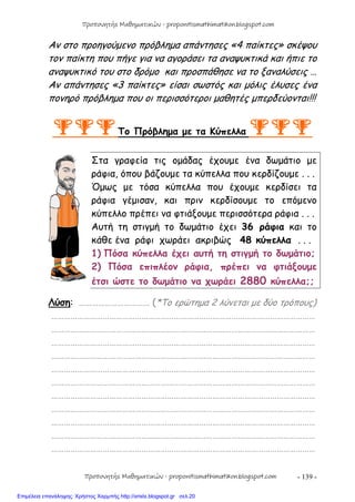 - 139 -
Αν στο προηγούμενο πρόβλημα απάντησες «4 παίκτες» σκέψου
τον παίκτη που πήγε για να αγοράσει τα αναψυκτικά και ήπιε το
αναψυκτικό του στο δρόμο και προσπάθησε να το ξαναλύσεις …
Αν απάντησες «3 παίκτες» είσαι σωστός και μόλις έλυσες ένα
πονηρό πρόβλημα που οι περισσότεροι μαθητές μπερδεύονται!!!
Το Πρόβλημα με τα Κύπελλα 
Στα γραφεία τις ομάδας έχουμε ένα δωμάτιο με
ράφια, όπου βάζουμε τα κύπελλα που κερδίζουμε . . .
Όμως με τόσα κύπελλα που έχουμε κερδίσει τα
ράφια γέμισαν, και πριν κερδίσουμε το επόμενο
κύπελλο πρέπει να φτιάξουμε περισσότερα ράφια . . .
Αυτή τη στιγμή το δωμάτιο έχει 36 ράφια και το
κάθε ένα ράφι χωράει ακριβώς 48 κύπελλα . . .
1) Πόσα κύπελλα έχει αυτή τη στιγμή το δωμάτιο;
2) Πόσα επιπλέον ράφια, πρέπει να φτιάξουμε
έτσι ώστε το δωμάτιο να χωράει 2880 κύπελλα;;
Λύση: …………………………… (*Το ερώτημα 2 λύνεται με δύο τρόπους)
……………………………………………………………………………………………………………
……………………………………………………………………………………………………………
……………………………………………………………………………………………………………
……………………………………………………………………………………………………………
……………………………………………………………………………………………………………
……………………………………………………………………………………………………………
……………………………………………………………………………………………………………
……………………………………………………………………………………………………………
……………………………………………………………………………………………………………
……………………………………………………………………………………………………………
……………………………………………………………………………………………………………
Προπονητής Μαθηματικών - proponitismathimatikon.blogspot.com
Προπονητής Μαθηματικών - proponitismathimatikon.blogspot.com
Επιμέλεια επανάληψης: Χρήστος Χαρμπής http://xristx.blogspot.gr σελ.20
 