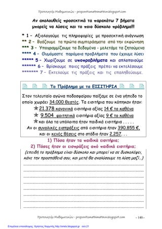 - 140 -
Αν ακολουθείς προσεκτικά τα παρακάτω 7 βήματα
μπορείς να λύσεις και το ποιο δύσκολο πρόβλημα!!!
* 1 – Αξιολογούμε τις πληροφορίες με προσεκτική ανάγνωση
** 2 – Βγάζουμε τα πρώτα συμπεράσματα από την εκφώνηση
*** 3 – Υπογραμμίζουμε τα δεδομένα - μελετάμε τα ζητούμενα
**** 4 – Θυμόμαστε παρόμοια προβλήματα που έχουμε λύσει
***** 5 – Χωρίζουμε σε υποπροβλήματα και απλοποιούμε
****** 6 – Βρίσκουμε ποιες πράξεις πρέπει να εκτελέσουμε
******* 7 – Εκτελούμε τις πράξεις και τις επαληθεύουμε.
   Το Πρόβλημα με τα ΕΙΣΙΤΗΡΙΑ   
Στον τελευταίο αγώνα ποδοσφαίρου παίξαμε σε ένα γήπεδο το
οποίο χωράει 34.000 θεατές. Τα εισιτήρια που κόπηκαν ήταν:
21.378 κανονικά εισιτήρια αξίας 14 € το καθένα
 9.504 φοιτητικά εισιτήρια αξίας 9 € το καθένα
και όλα τα υπόλοιπα ήταν παιδικά εισιτήρια . . . . .
Αν οι συνολικές εισπράξεις από εισιτήρια ήταν 390.855 €,
και οι κενές θέσεις στο στάδιο ήταν 2.257. . .
1) Πόσα ήταν τα παιδικά εισιτήρια;
2) Πόσες ήταν οι εισπράξεις από παιδικά εισιτήρια;
(επειδή το πρόβλημα είναι δύσκολο και μπορεί να σε δυσκολέψει,
κάνε την προσπάθειά σου, και μετά θα αναλύσουμε τη λύση μαζί…)
……………………………………………………………………………………………………………
……………………………………………………………………………………………………………
……………………………………………………………………………………………………………
……………………………………………………………………………………………………………
……………………………………………………………………………………………………………
……………………………………………………………………………………………………………
……………………………………………………………………………………………………………
……………………………………………………………………………………………………………
Προπονητής Μαθηματικών - proponitismathimatikon.blogspot.com
Προπονητής Μαθηματικών - proponitismathimatikon.blogspot.com
Επιμέλεια επανάληψης: Χρήστος Χαρμπής http://xristx.blogspot.gr σελ.21
 