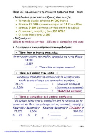 - 141 -
Πάμε μαζί να λύσουμε το προηγούμενο πρόβλημα βήμα – βήμα:
- Τα δεδομένα (αυτά που γνωρίζουμε) είναι τα εξής:
 Το γήπεδο χωράει συνολικά 34.000 θεατές
 Κόπηκαν 21.378 κανονικά εισιτήρια επί 14 € το καθένα
 Κόπηκαν 9.504 φοιτητικά εισιτήρια επί 9 € το καθένα
 Οι συνολικές εισπράξεις ήταν 390.855 €
 Οι κενές θέσεις ήταν 2.257
- Τα ζητούμενα:
1)Πόσα τα παιδικά εισιτήρια 2)Πόσες οι εισπράξεις από αυτά
 ∆ημιουργούμε υποερωτήματα και υποπροβλήματα:
 Πόσοι ήταν οι θεατές συνολικά;;;
Απ’την χωρητικότητα του σταδίου αφαιρούμε τις κενές θέσεις
34.000
- 2.257
………………  Τόσοι είδαν τον αγώνα συνολικά.
 Πόσοι από αυτούς ήταν παιδιά;;;
Θα βρούμε πόσα ήταν τα κανονικά και τα φοιτητικά μαζί
και θα τα αφαιρέσουμε από τα συνολικά εισιτήρια . . .
21.378 ………………… < (συνολικά εισιτήρια)
+ 9.504 - ………………… < - (κανονικά και φοιτιτικά)
………………  …………………  (ΠΑΙ∆ΙΚΑ εισιτήρια)
 Πόσες οι εισπράξεις από παιδικά εισιτήρια;;;
Θα βρούμε πόσες ήταν οι εισπράξεις από τα κανονικά και τα
φοιτητικά και θα τα αφαιρέσουμε από τις συνολικές εισπράξεις
Κανονικά Φοιτητικά Κανονικά+Φοιτητικά ΠΑΙ∆ΙΚΑ
21.378 9.504 ……………… 390.855
Χ 14 Χ 9 + ……………… - ………………
 ……………… 
Προπονητής Μαθηματικών - proponitismathimatikon.blogspot.com
Προπονητής Μαθηματικών - proponitismathimatikon.blogspot.com
Επιμέλεια επανάληψης: Χρήστος Χαρμπής http://xristx.blogspot.gr σελ.22
 